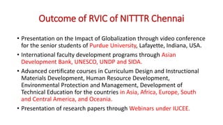 Outcome of RVIC of NITTTR Chennai
• Presentation on the Impact of Globalization through video conference
for the senior students of Purdue University, Lafayette, Indiana, USA.
• International faculty development programs through Asian
Development Bank, UNESCO, UNDP and SIDA.
• Advanced certificate courses in Curriculum Design and Instructional
Materials Development, Human Resource Development,
Environmental Protection and Management, Development of
Technical Education for the countries in Asia, Africa, Europe, South
and Central America, and Oceania.
• Presentation of research papers through Webinars under IUCEE.
 