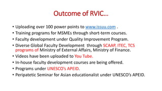 Outcome of RVIC…
• Uploading over 100 power points to www.issuu.com .
• Training programs for MSMEs through short-term courses.
• Faculty development under Quality Improvement Program.
• Diverse Global Faculty Development through SCAAP, ITEC, TCS
programs of Ministry of External Affairs, Ministry of Finance.
• Videos have been uploaded to You Tube.
• In-house faculty development courses are being offered.
• Programs under UNESCO’s APEID.
• Peripatetic Seminar for Asian educationalist under UNESCO’s APEID.
 