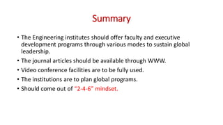 Summary
• The Engineering institutes should offer faculty and executive
development programs through various modes to sustain global
leadership.
• The journal articles should be available through WWW.
• Video conference facilities are to be fully used.
• The institutions are to plan global programs.
• Should come out of “2-4-6” mindset.
 