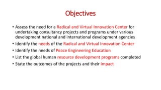 Objectives
• Assess the need for a Radical and Virtual Innovation Center for
undertaking consultancy projects and programs under various
development national and international development agencies
• Identify the needs of the Radical and Virtual Innovation Center
• Identify the needs of Peace Engineering Education
• List the global human resource development programs completed
• State the outcomes of the projects and their impact
 