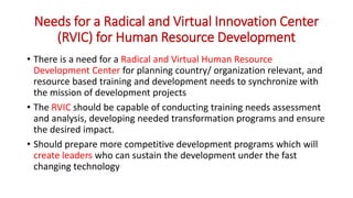 Needs for a Radical and Virtual Innovation Center
(RVIC) for Human Resource Development
• There is a need for a Radical and Virtual Human Resource
Development Center for planning country/ organization relevant, and
resource based training and development needs to synchronize with
the mission of development projects
• The RVIC should be capable of conducting training needs assessment
and analysis, developing needed transformation programs and ensure
the desired impact.
• Should prepare more competitive development programs which will
create leaders who can sustain the development under the fast
changing technology
 