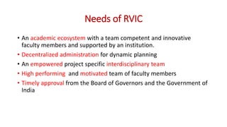 Needs of RVIC
• An academic ecosystem with a team competent and innovative
faculty members and supported by an institution.
• Decentralized administration for dynamic planning
• An empowered project specific interdisciplinary team
• High performing and motivated team of faculty members
• Timely approval from the Board of Governors and the Government of
India
 