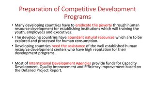 Preparation of Competitive Development
Programs
• Many developing countries have to eradicate the poverty through human
resource development for establishing institutions which will training the
youth, employees and executives.
• The developing countries have abundant natural resources which are to be
explored and processed for human consumption.
• Developing countries need the assistance of the well established human
resource development centers who have high reputation for their
development programs.
• Most of International Development Agencies provide funds for Capacity
Development, Quality Improvement and Efficiency Improvement based on
the Detailed Project Report.
 