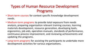 Types of Human Resource Development
Programs
• Short-term courses for context specific knowledge development
needs.
• Medium-term programs to provide total exposure from needs
analysis, preparing organization relevant training courses, learning
materials development, resource generation, developing tools,
ergonomics, job aids, operation manuals, standards of performance,
continuous process improvement, and reviewing achievements and
updating the programs.
• Long-term programs for assisting the participants to undertake more
development activities for various organizations.
 