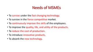 Needs of MSMEs
• To survive under the fast changing technology.
• To survive in the fierce competitive market.
• To continuously improve the skills of the employees.
• To improve the quality, life, and utility of the products.
• To reduce the cost of production.
• To introduce innovative products.
• To absorb the new technology.
 
