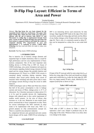 Int. Journal of Electrical & Electronics Engg. Vol. 2, Spl. Issue 1 (2015) e-ISSN: 1694-2310 | p-ISSN: 1694-2426
NITTTR, Chandigarh EDIT -2015 136
D-Flip Flop Layout: Efficient in Terms of
Area and Power
Vaishali Kamboj
Department of ECE, National Institute of Technical Teachers’ Training & Research Chandigarh, India
kamboj.vaishali06@gmail.com
Abstract: Flip flop forms the very basic element for the
sequential circuits which are synchronous. This paper talks
about D-Flip flop, which has been made area and power
efficient with the aid of software tools DSCH 3.1 and
Microwind 3.1. D-flip flop is implemented through Nand
gates. Layout of DFF designed through auto generated and
semi custom is compared, analyses and finally the results are
computed showing 57% improvement in area and
approximately 2 % reduction in power. CMOS 90nm
technology has been used and efforts are made to reduce area
and power.
Keywords: Flip Flop, layout, CMOS technology
1. INTRODUCTION
Due to intensive use of memory storage elements and
sequential logic in modern electronics, there is a need for
high performance and low area implementation of basic
memory components. One of the most important state
holding devices is D-Flip Flop or DFF [1]. Incase of
CMOS technology, area, power dissipation and speed are
vital elements regarding clocked storage elements for high
speed and low energy designs like portable batteries and
microprocessors [2]. Power in a CMOS VLSI circuits is
consumed during switching (during transistor being
switched), short circuit power (during short circuit of
transistor while switching) and static power (due to static
and leakage currents flowing to keep the circuit in stable
state) [3].
CMOS technologies such as 90nm and 45nm have shown
that half of the power consumption is due to leakage
currents and incase of 90nm, leakage power is 35 % of
chip power. So, it becomes necessary to reduce power if it
is to be used for portable devices [4]. Implementing
designs with reduced area is also a prior requirement of
modern world scenario. As the area of silicon chip
increases so, is the cost. Reduction in area results lesser
power consumed due to fewer components on chip. There
are various technologies like NOC (network on chip)
needs to be implemented with lesser area. NOC is a
general purpose on chip communication concept [5].
There is a need for area and power reduction.
So, comparison between auto generated and semi custom
layout designs will be made. CMOS 90 nm technology is
used. .
2. D- FLIP FLOP
DFF is an interesting device used extensively for data
storage. Edge triggered DFF loads on the edge of the clock
waveform, usually the rising edge and locks out the effects
of any further changes at the D-input until the next rising
edge [6]. That is why it is commonly named as delay FF.
they can be interpreted as a delay line or zero order hold
[7]
Fig 1. D-Flip Flop
D input of the FF must get settle by some setup time (tsetup)
before the rising edge of the clock and should not change
again until a hold time (thold) after the clock edge [8]. DFF
have two inputs namely D and a clock, followed by two
outputs Q and Q bar as shown in Fig1.
Table 1-DFF truth table
D CLOCK Q Q bar
X 0 No
change
No change
0 ↑ 0 1
1 ↑ 1 0
Truth table of DFF is shown in Table 1, where X
represents a don’t care. Output is produced only on the
rising edge of the clock. Whenever there is no clock, there
is no change in the output.
 