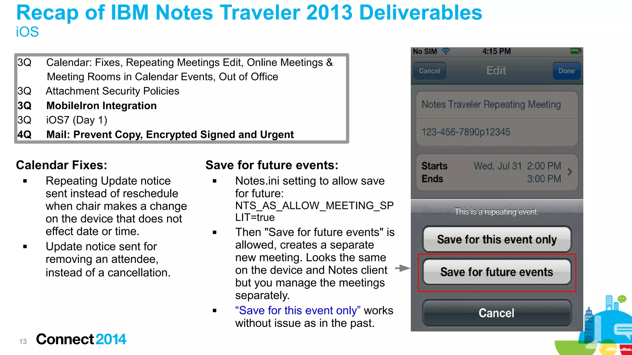 Recap of IBM Notes Traveler 2013 Deliverables
iOS
3Q
3Q
3Q
3Q
4Q

Calendar: Fixes, Repeating Meetings Edit, Online Meetings &
Meeting Rooms in Calendar Events, Out of Office
Attachment Security Policies
MobileIron Integration
iOS7 (Day 1)
Mail: Prevent Copy, Encrypted Signed and Urgent

Calendar Fixes:




Repeating Update notice
sent instead of reschedule
when chair makes a change
on the device that does not
effect date or time.
Update notice sent for
removing an attendee,
instead of a cancellation.

Save for future events:


NTS_AS_ALLOW_MEETING_SP
LIT=true




13

Notes.ini setting to allow save
for future:

Then "Save for future events" is
allowed, creates a separate
new meeting. Looks the same
on the device and Notes client
but you manage the meetings
separately.
“Save for this event only” works
without issue as in the past.

 