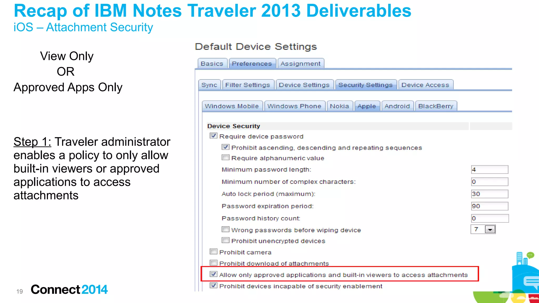Recap of IBM Notes Traveler 2013 Deliverables
iOS – Attachment Security
View Only
OR
Approved Apps Only

Step 1: Traveler administrator
enables a policy to only allow
built-in viewers or approved
applications to access
attachments

19

 