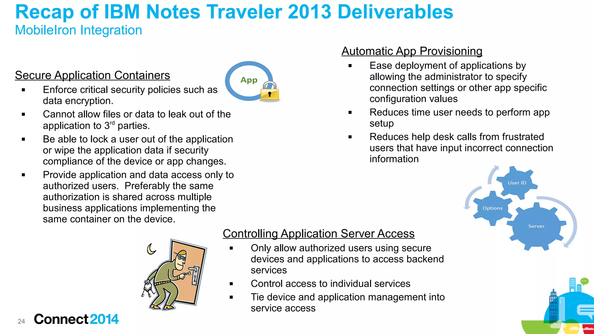 Recap of IBM Notes Traveler 2013 Deliverables
MobileIron Integration

Automatic App Provisioning


Secure Application Containers








Enforce critical security policies such as
data encryption.
Cannot allow files or data to leak out of the
application to 3rd parties.
Be able to lock a user out of the application
or wipe the application data if security
compliance of the device or app changes.
Provide application and data access only to
authorized users. Preferably the same
authorization is shared across multiple
business applications implementing the
same container on the device.





Ease deployment of applications by
allowing the administrator to specify
connection settings or other app specific
configuration values
Reduces time user needs to perform app
setup
Reduces help desk calls from frustrated
users that have input incorrect connection
information

Controlling Application Server Access





24

Only allow authorized users using secure
devices and applications to access backend
services
Control access to individual services
Tie device and application management into
service access

 