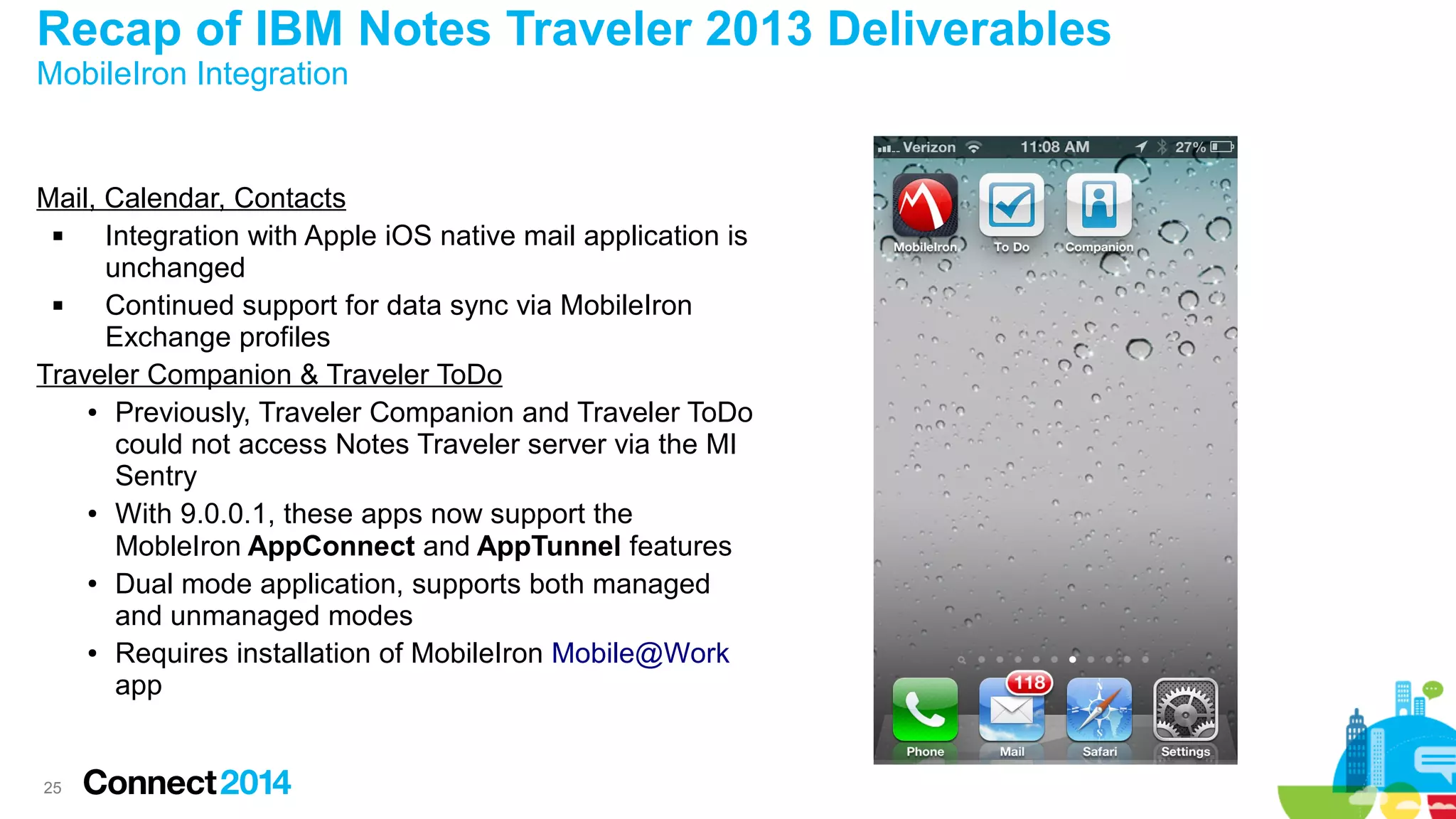 Recap of IBM Notes Traveler 2013 Deliverables
MobileIron Integration

Mail, Calendar, Contacts

Integration with Apple iOS native mail application is
unchanged

Continued support for data sync via MobileIron
Exchange profiles
Traveler Companion & Traveler ToDo
● Previously, Traveler Companion and Traveler ToDo
could not access Notes Traveler server via the MI
Sentry
● With 9.0.0.1, these apps now support the
MobleIron AppConnect and AppTunnel features
● Dual mode application, supports both managed
and unmanaged modes
● Requires installation of MobileIron Mobile@Work
app

25

 