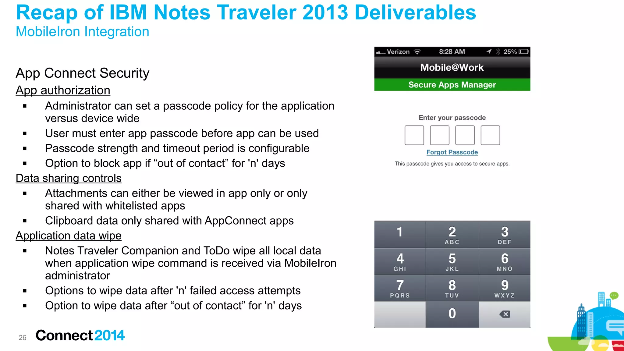 Recap of IBM Notes Traveler 2013 Deliverables
MobileIron Integration

App Connect Security
App authorization
Administrator can set a passcode policy for the application
versus device wide

User must enter app passcode before app can be used

Passcode strength and timeout period is configurable

Option to block app if “out of contact” for 'n' days
Data sharing controls

Attachments can either be viewed in app only or only
shared with whitelisted apps

Clipboard data only shared with AppConnect apps
Application data wipe

Notes Traveler Companion and ToDo wipe all local data
when application wipe command is received via MobileIron
administrator

Options to wipe data after 'n' failed access attempts

Option to wipe data after “out of contact” for 'n' days


26

 