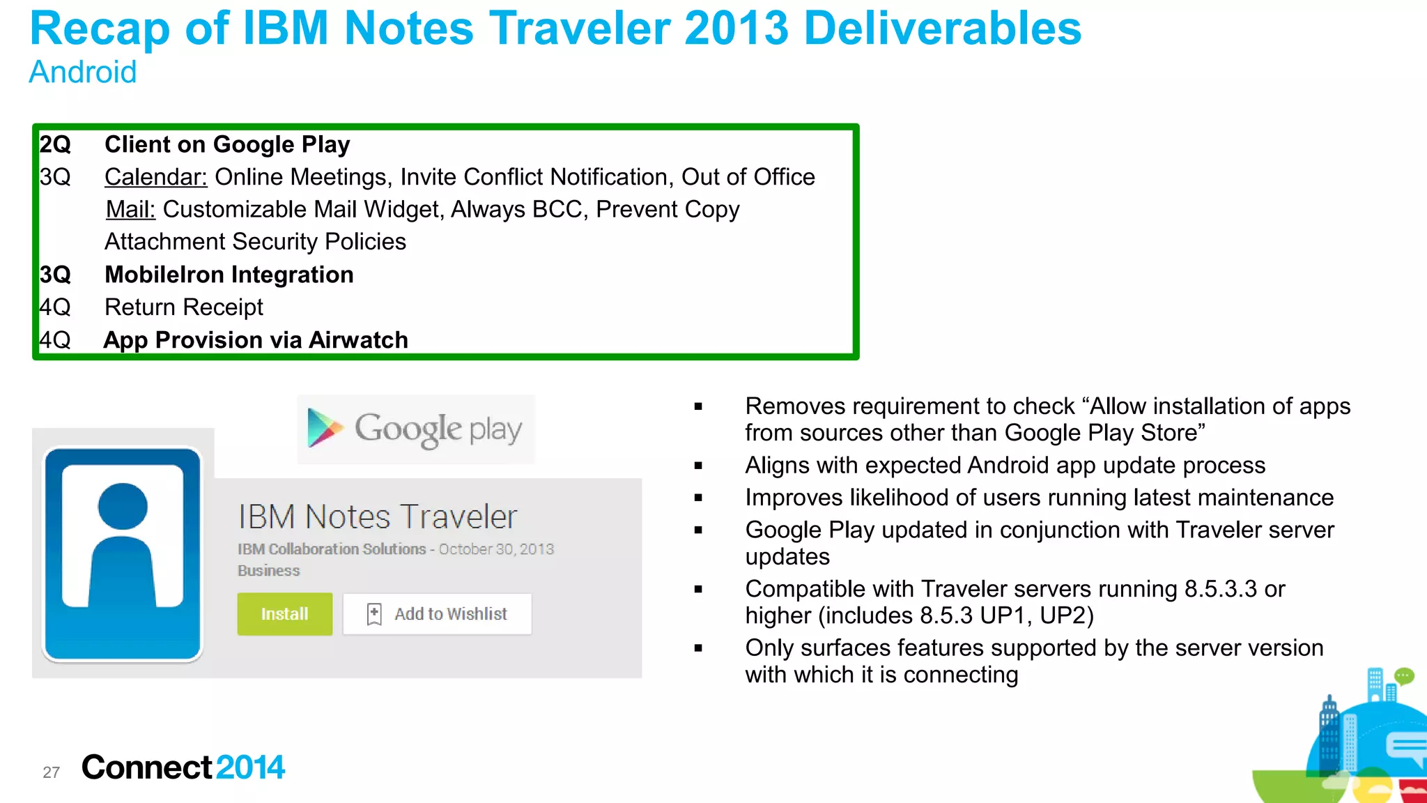 Recap of IBM Notes Traveler 2013 Deliverables
Android
2Q
3Q

3Q
4Q
4Q

Client on Google Play
Calendar: Online Meetings, Invite Conflict Notification, Out of Office
Mail: Customizable Mail Widget, Always BCC, Prevent Copy
Attachment Security Policies
MobileIron Integration
Return Receipt
App Provision via Airwatch










27

Removes requirement to check “Allow installation of apps
from sources other than Google Play Store”
Aligns with expected Android app update process
Improves likelihood of users running latest maintenance
Google Play updated in conjunction with Traveler server
updates
Compatible with Traveler servers running 8.5.3.3 or
higher (includes 8.5.3 UP1, UP2)
Only surfaces features supported by the server version
with which it is connecting

 
