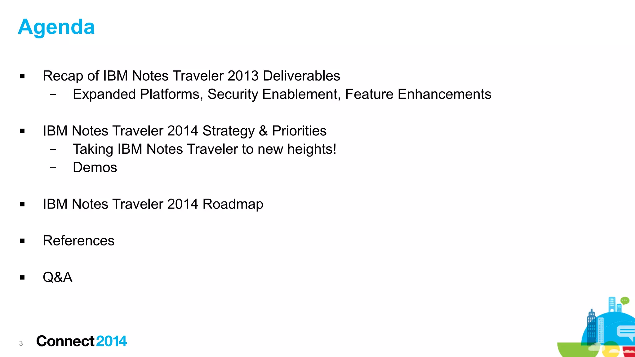 Agenda




Recap of IBM Notes Traveler 2013 Deliverables
–
Expanded Platforms, Security Enablement, Feature Enhancements
IBM Notes Traveler 2014 Strategy & Priorities
–
Taking IBM Notes Traveler to new heights!
–
Demos



IBM Notes Traveler 2014 Roadmap



References



Q&A

3

 