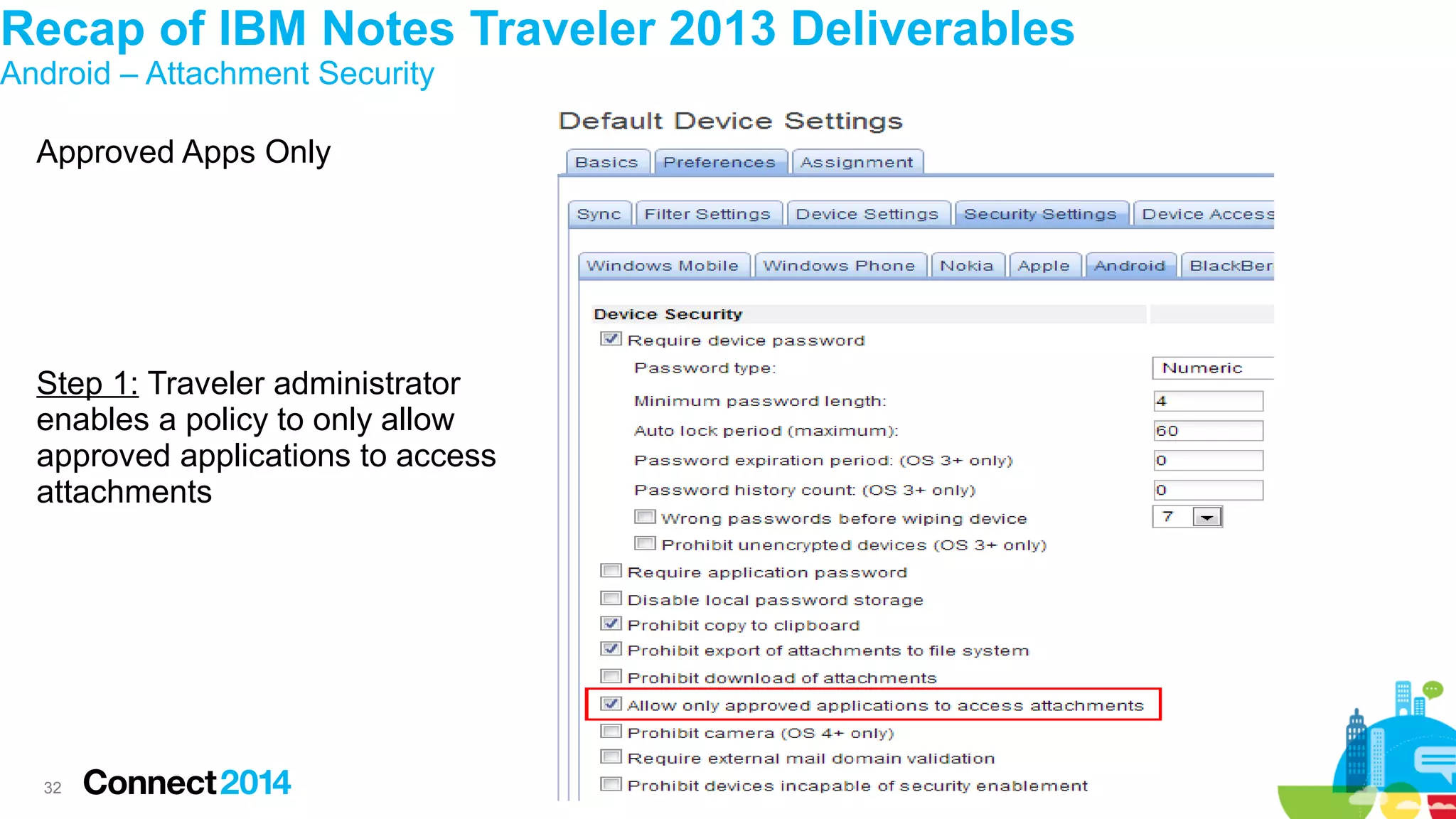 Recap of IBM Notes Traveler 2013 Deliverables
Android – Attachment Security
Approved Apps Only

Step 1: Traveler administrator
enables a policy to only allow
approved applications to access
attachments

32

 