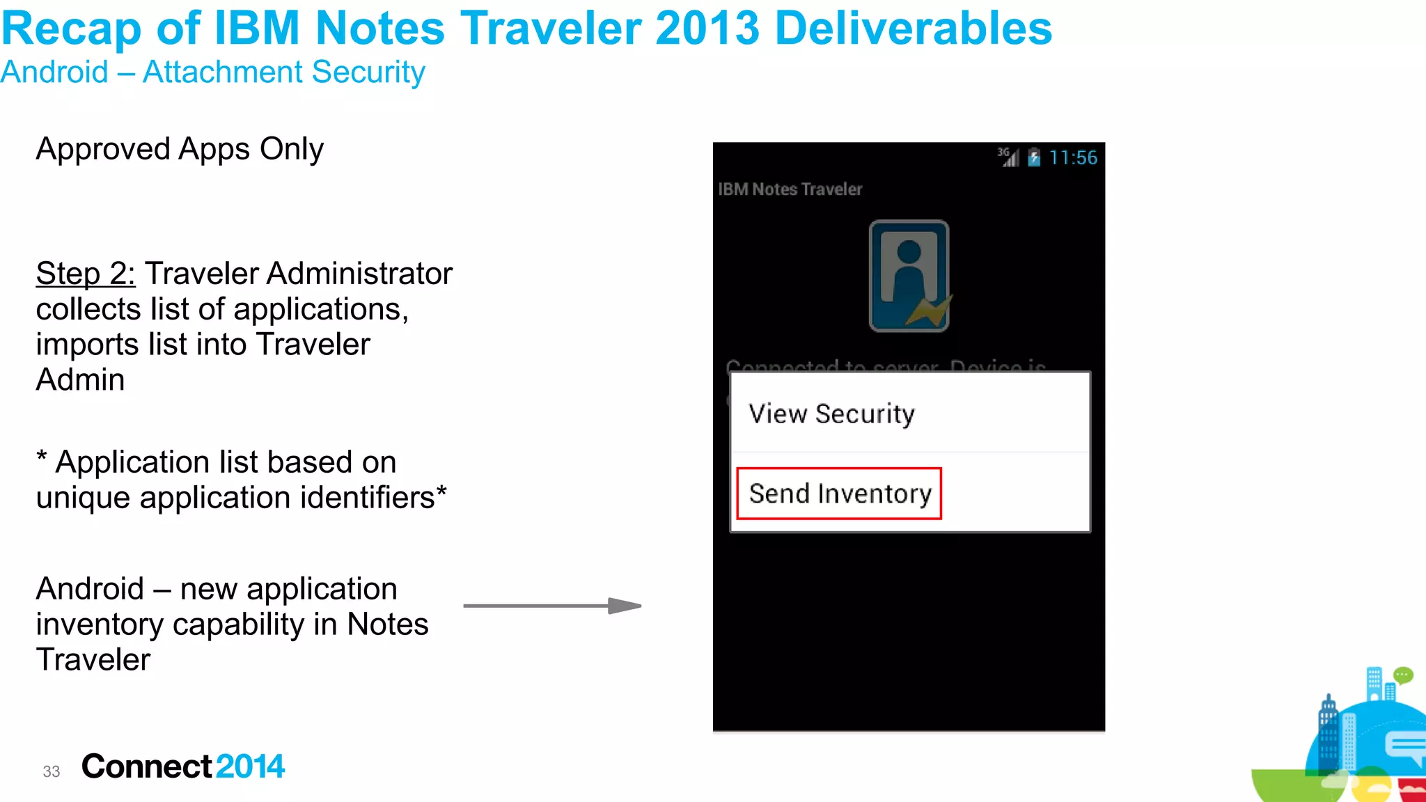 Recap of IBM Notes Traveler 2013 Deliverables
Android – Attachment Security
Approved Apps Only

Step 2: Traveler Administrator
collects list of applications,
imports list into Traveler
Admin
* Application list based on
unique application identifiers*
Android – new application
inventory capability in Notes
Traveler

33

 