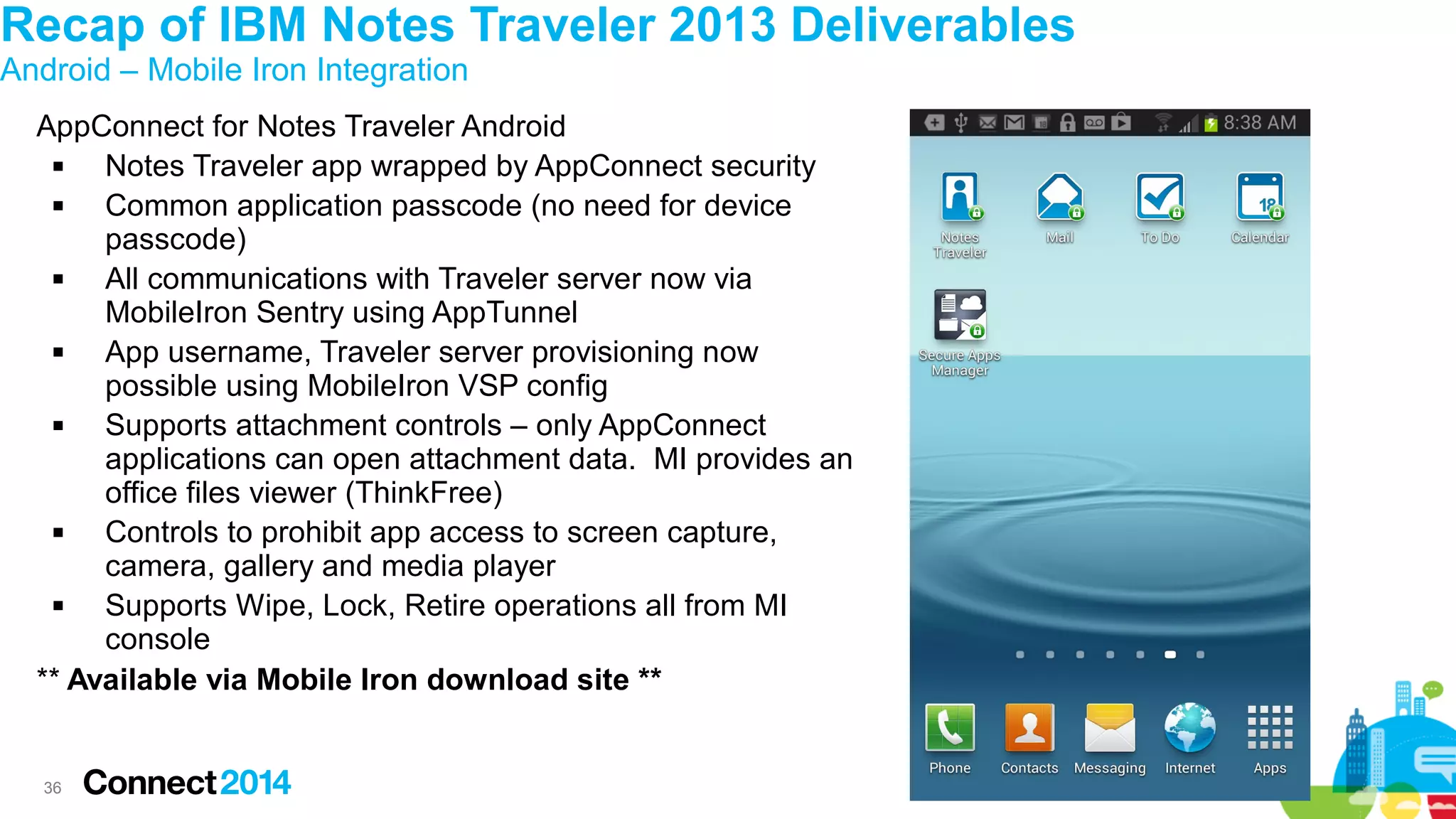 Recap of IBM Notes Traveler 2013 Deliverables
Android – Mobile Iron Integration

AppConnect for Notes Traveler Android

Notes Traveler app wrapped by AppConnect security

Common application passcode (no need for device
passcode)

All communications with Traveler server now via
MobileIron Sentry using AppTunnel

App username, Traveler server provisioning now
possible using MobileIron VSP config

Supports attachment controls – only AppConnect
applications can open attachment data. MI provides an
office files viewer (ThinkFree)

Controls to prohibit app access to screen capture,
camera, gallery and media player

Supports Wipe, Lock, Retire operations all from MI
console
** Available via Mobile Iron download site **

36

 