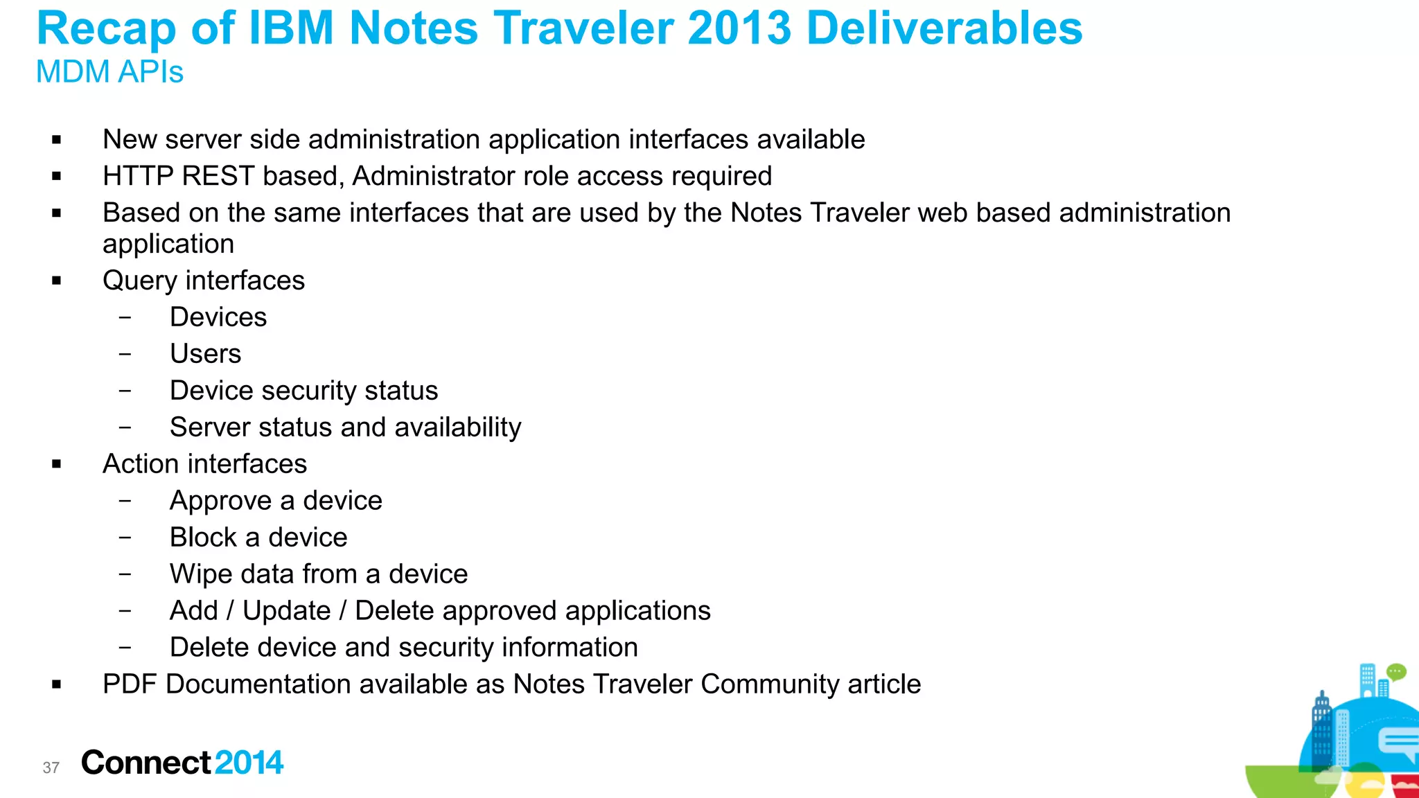 Recap of IBM Notes Traveler 2013 Deliverables
MDM APIs










37

New server side administration application interfaces available
HTTP REST based, Administrator role access required
Based on the same interfaces that are used by the Notes Traveler web based administration
application
Query interfaces
–
Devices
–
Users
–
Device security status
–
Server status and availability
Action interfaces
–
Approve a device
–
Block a device
–
Wipe data from a device
–
Add / Update / Delete approved applications
–
Delete device and security information
PDF Documentation available as Notes Traveler Community article

 