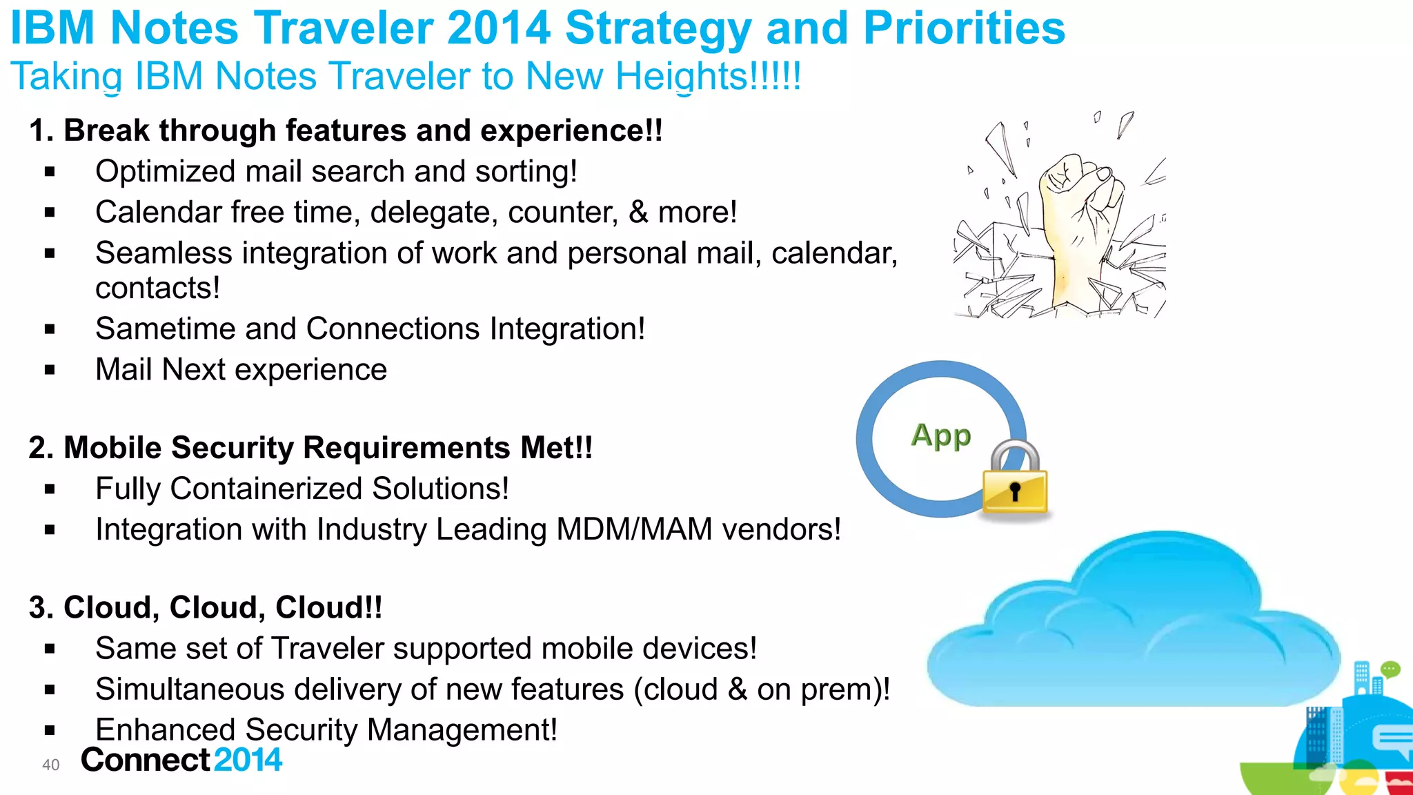 IBM Notes Traveler 2014 Strategy and Priorities
Taking IBM Notes Traveler to New Heights!!!!!
1. Break through features and experience!!

Optimized mail search and sorting!

Calendar free time, delegate, counter, & more!

Seamless integration of work and personal mail, calendar,
contacts!

Sametime and Connections Integration!

Mail Next experience
2. Mobile Security Requirements Met!!

Fully Containerized Solutions!

Integration with Industry Leading MDM/MAM vendors!
3. Cloud, Cloud, Cloud!!

Same set of Traveler supported mobile devices!

Simultaneous delivery of new features (cloud & on prem)!

Enhanced Security Management!
40

 