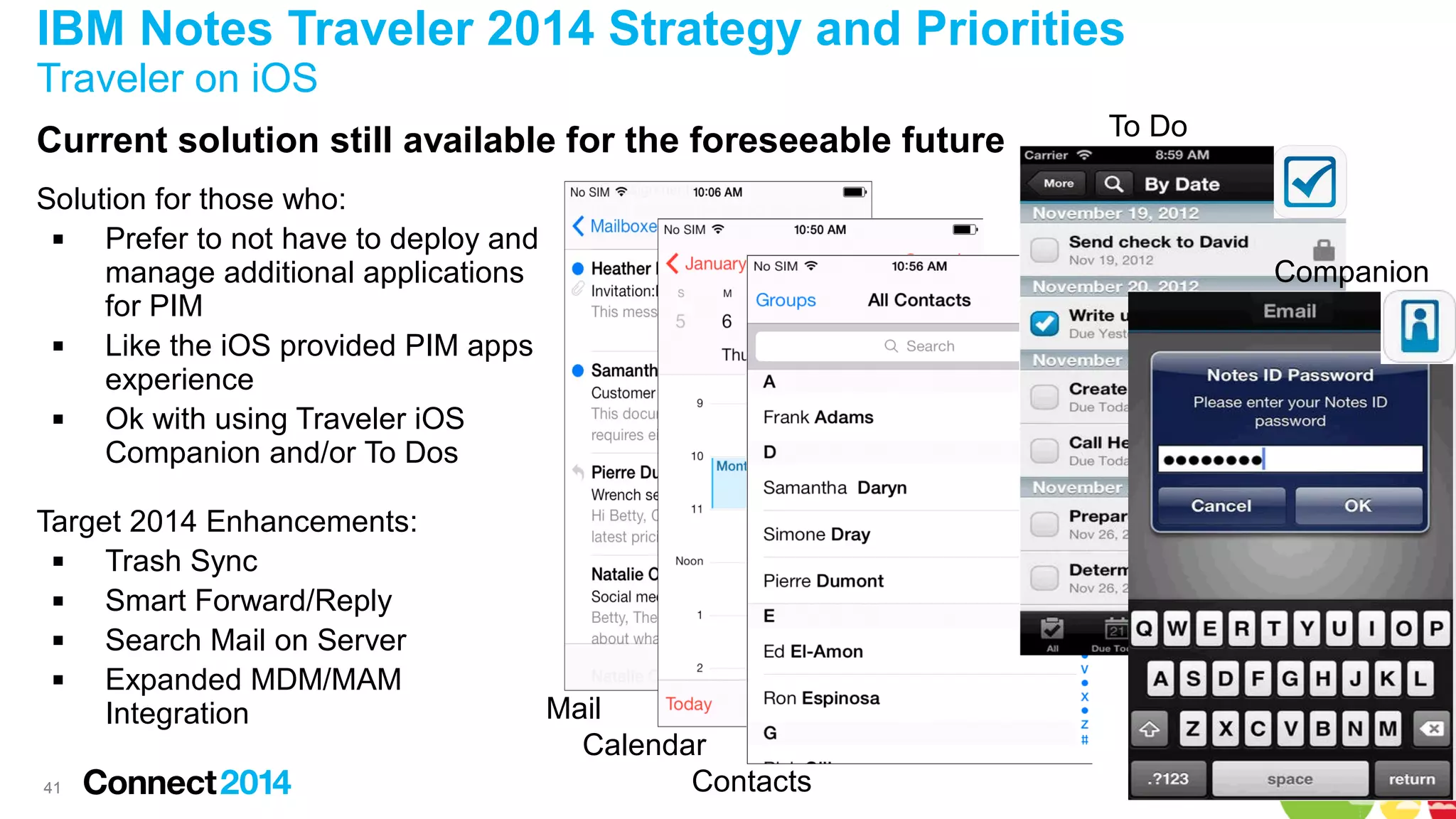 IBM Notes Traveler 2014 Strategy and Priorities
Traveler on iOS
Current solution still available for the foreseeable future
Solution for those who:

Prefer to not have to deploy and
manage additional applications
for PIM

Like the iOS provided PIM apps
experience

Ok with using Traveler iOS
Companion and/or To Dos
Target 2014 Enhancements:

Trash Sync

Smart Forward/Reply

Search Mail on Server

Expanded MDM/MAM
Integration
41

To Do

Companion

Mail
Calendar
Contacts

 