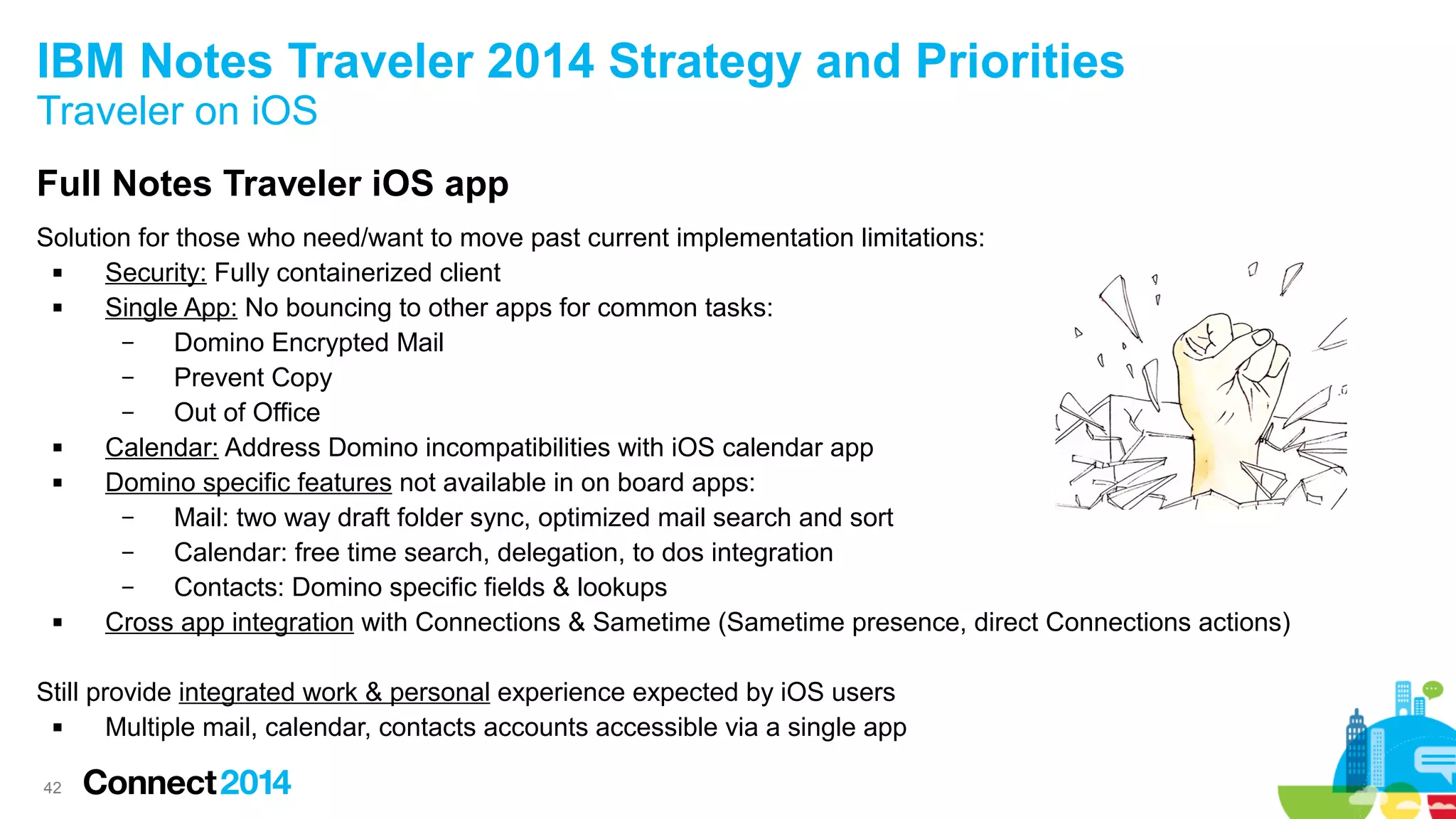 IBM Notes Traveler 2014 Strategy and Priorities
Traveler on iOS
Full Notes Traveler iOS app
Solution for those who need/want to move past current implementation limitations:

Security: Fully containerized client

Single App: No bouncing to other apps for common tasks:
–
Domino Encrypted Mail
–
Prevent Copy
–
Out of Office

Calendar: Address Domino incompatibilities with iOS calendar app

Domino specific features not available in on board apps:
–
Mail: two way draft folder sync, optimized mail search and sort
–
Calendar: free time search, delegation, to dos integration
–
Contacts: Domino specific fields & lookups

Cross app integration with Connections & Sametime (Sametime presence, direct Connections actions)
Still provide integrated work & personal experience expected by iOS users

Multiple mail, calendar, contacts accounts accessible via a single app
42

 