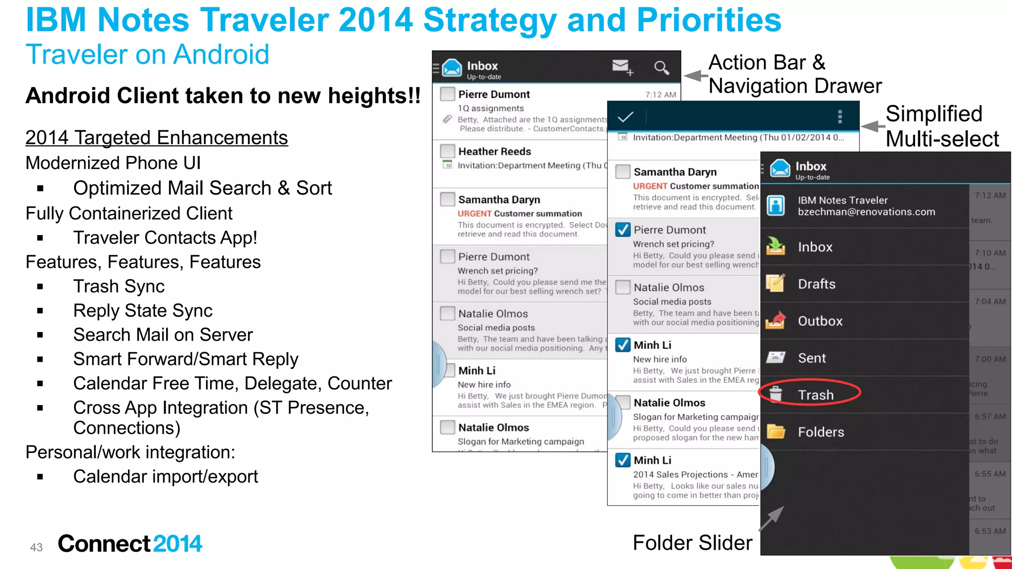 IBM Notes Traveler 2014 Strategy and Priorities
Traveler on Android
Android Client taken to new heights!!

Action Bar &
Navigation Drawer

Simplified
Multi-select

2014 Targeted Enhancements
Modernized Phone UI


Optimized Mail Search & Sort

Fully Containerized Client

Traveler Contacts App!
Features, Features, Features

Trash Sync

Reply State Sync

Search Mail on Server

Smart Forward/Smart Reply

Calendar Free Time, Delegate, Counter

Cross App Integration (ST Presence,
Connections)
Personal/work integration:

Calendar import/export

43

Folder Slider

 