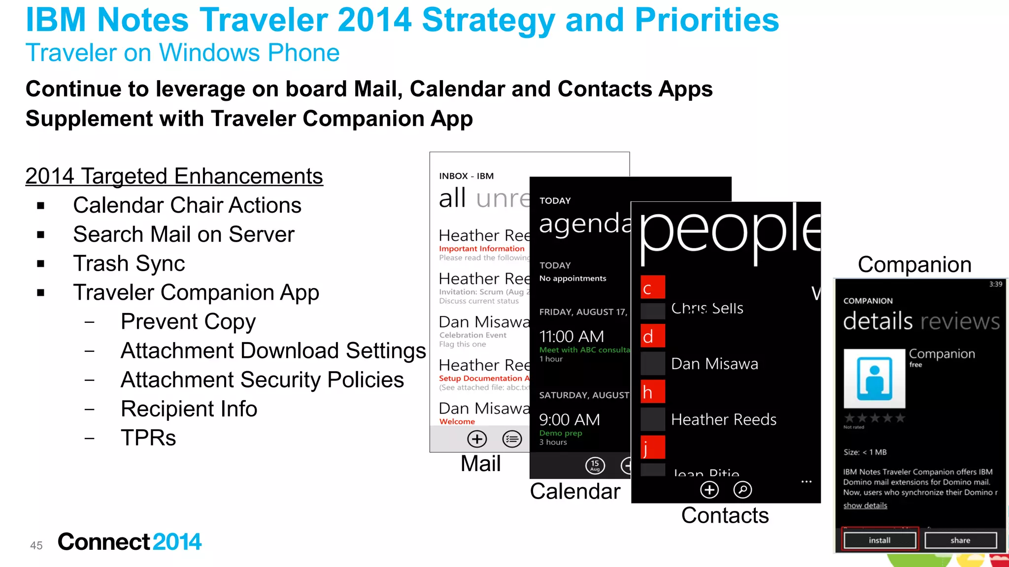 IBM Notes Traveler 2014 Strategy and Priorities
Traveler on Windows Phone
Continue to leverage on board Mail, Calendar and Contacts Apps
Supplement with Traveler Companion App
2014 Targeted Enhancements

Calendar Chair Actions

Search Mail on Server

Trash Sync

Traveler Companion App
–
Prevent Copy
–
Attachment Download Settings
–
Attachment Security Policies
–
Recipient Info
–
TPRs

Companion
Out of
Office

Mail
Calendar
45

Contacts

 