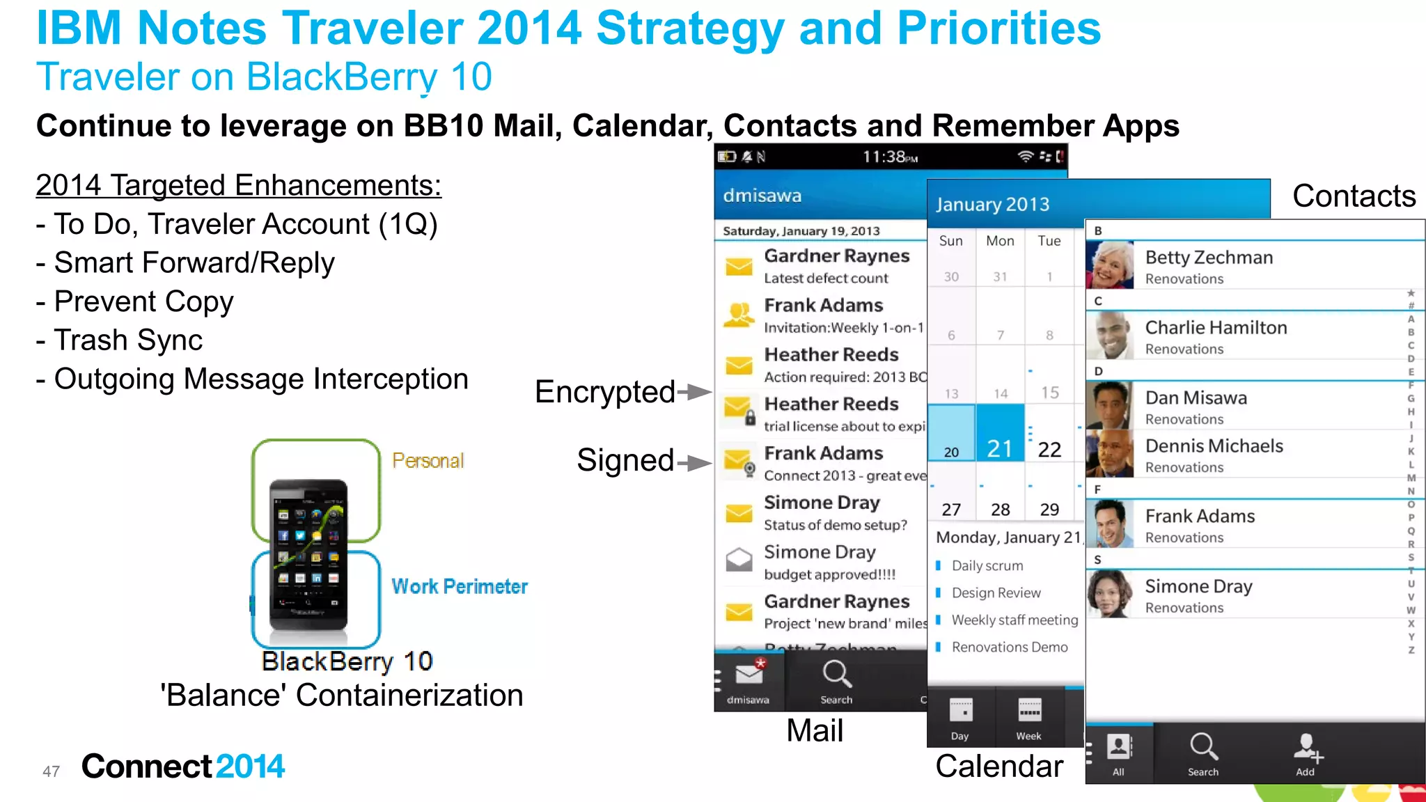 IBM Notes Traveler 2014 Strategy and Priorities
Traveler on BlackBerry 10
Continue to leverage on BB10 Mail, Calendar, Contacts and Remember Apps
2014 Targeted Enhancements:
- To Do, Traveler Account (1Q)
- Smart Forward/Reply
- Prevent Copy
- Trash Sync
- Outgoing Message Interception

Contacts

Encrypted
Signed

'Balance' Containerization
Mail
47

Calendar

 