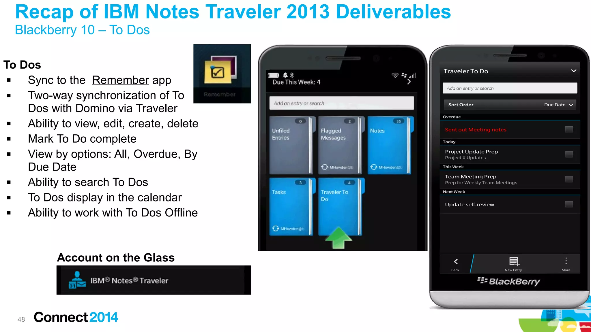 Recap of IBM Notes Traveler 2013 Deliverables
Blackberry 10 – To Dos

To Dos

Sync to the Remember app

Two-way synchronization of To
Dos with Domino via Traveler

Ability to view, edit, create, delete

Mark To Do complete

View by options: All, Overdue, By
Due Date

Ability to search To Dos

To Dos display in the calendar

Ability to work with To Dos Offline

Account on the Glass

48

 