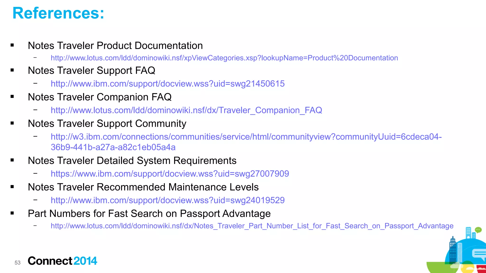References:
Notes Traveler Product Documentation



–

http://www.lotus.com/ldd/dominowiki.nsf/xpViewCategories.xsp?lookupName=Product%20Documentation

Notes Traveler Support FAQ



–

http://www.ibm.com/support/docview.wss?uid=swg21450615

Notes Traveler Companion FAQ



–

http://www.lotus.com/ldd/dominowiki.nsf/dx/Traveler_Companion_FAQ

Notes Traveler Support Community



–

http://w3.ibm.com/connections/communities/service/html/communityview?communityUuid=6cdeca0436b9-441b-a27a-a82c1eb05a4a

Notes Traveler Detailed System Requirements



–

https://www.ibm.com/support/docview.wss?uid=swg27007909

Notes Traveler Recommended Maintenance Levels



–

http://www.ibm.com/support/docview.wss?uid=swg24019529

Part Numbers for Fast Search on Passport Advantage



–

53

http://www.lotus.com/ldd/dominowiki.nsf/dx/Notes_Traveler_Part_Number_List_for_Fast_Search_on_Passport_Advantage

 