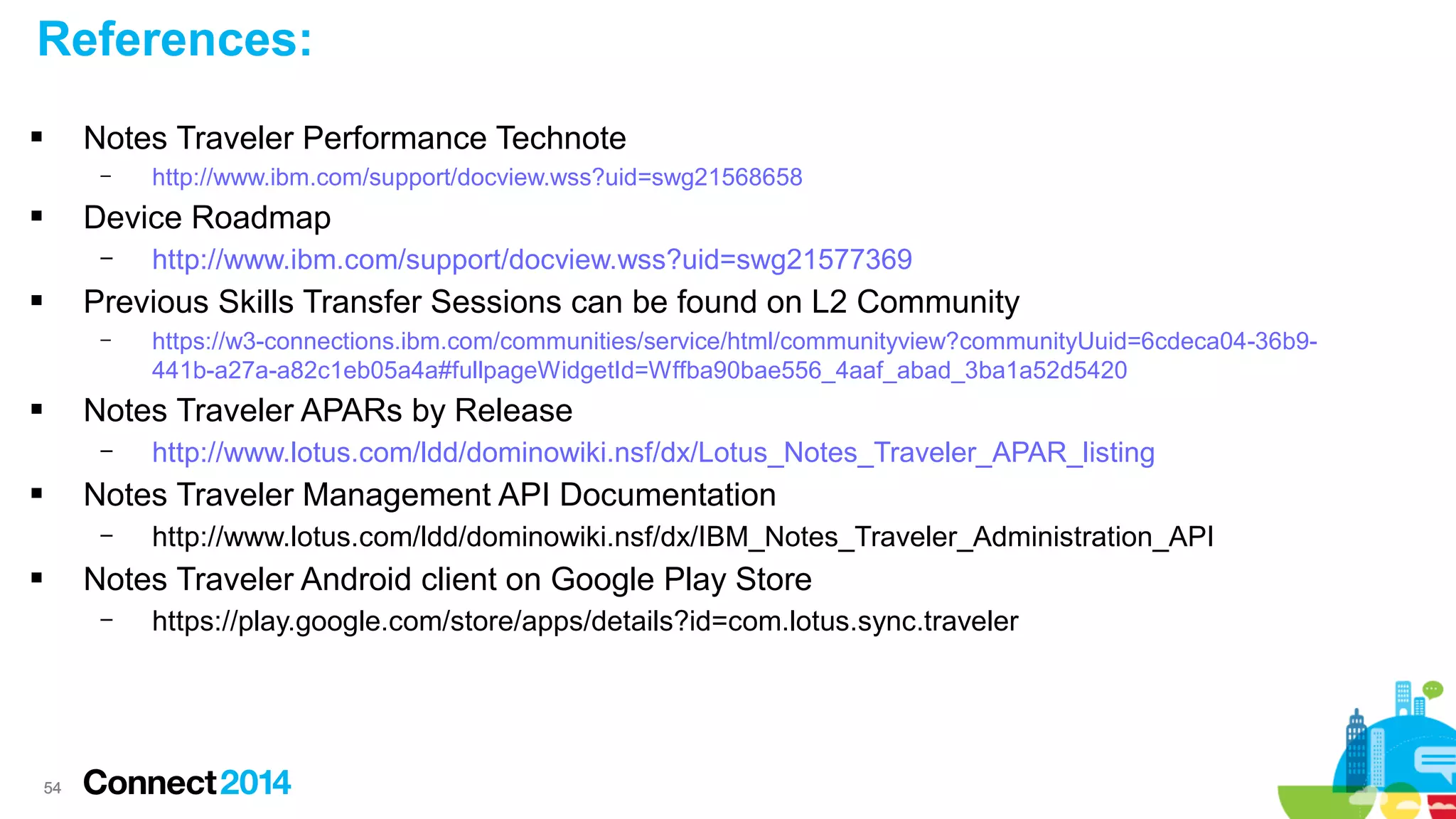 References:
Notes Traveler Performance Technote



–

http://www.ibm.com/support/docview.wss?uid=swg21568658

Device Roadmap



–

http://www.ibm.com/support/docview.wss?uid=swg21577369

Previous Skills Transfer Sessions can be found on L2 Community



–

https://w3-connections.ibm.com/communities/service/html/communityview?communityUuid=6cdeca04-36b9441b-a27a-a82c1eb05a4a#fullpageWidgetId=Wffba90bae556_4aaf_abad_3ba1a52d5420

Notes Traveler APARs by Release



–

http://www.lotus.com/ldd/dominowiki.nsf/dx/Lotus_Notes_Traveler_APAR_listing

Notes Traveler Management API Documentation



–

http://www.lotus.com/ldd/dominowiki.nsf/dx/IBM_Notes_Traveler_Administration_API

Notes Traveler Android client on Google Play Store



–

54

https://play.google.com/store/apps/details?id=com.lotus.sync.traveler

 