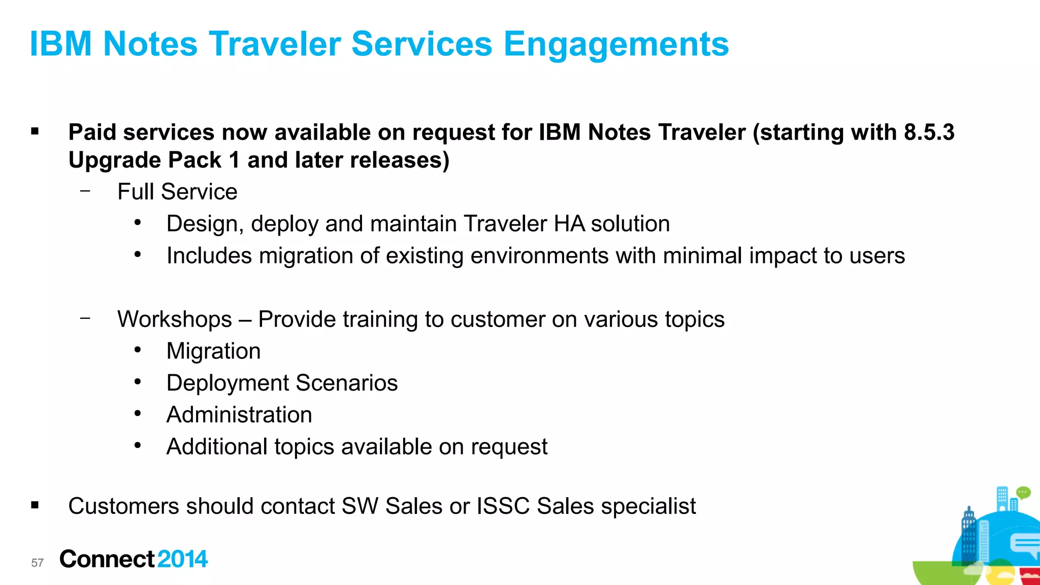 IBM Notes Traveler Services Engagements


Paid services now available on request for IBM Notes Traveler (starting with 8.5.3
Upgrade Pack 1 and later releases)
–
Full Service
●
Design, deploy and maintain Traveler HA solution
●
Includes migration of existing environments with minimal impact to users
–



57

Workshops – Provide training to customer on various topics
●
Migration
●
Deployment Scenarios
●
Administration
●
Additional topics available on request

Customers should contact SW Sales or ISSC Sales specialist

 