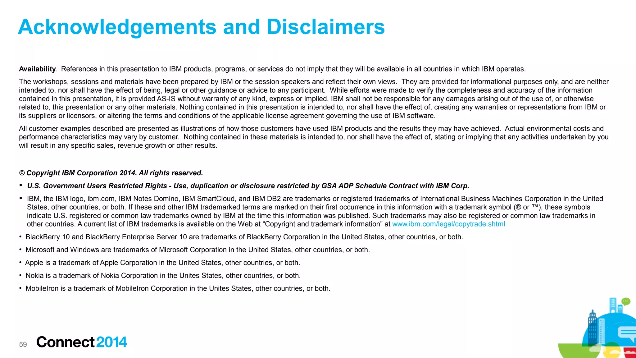 Acknowledgements and Disclaimers
Availability. References in this presentation to IBM products, programs, or services do not imply that they will be available in all countries in which IBM operates.
The workshops, sessions and materials have been prepared by IBM or the session speakers and reflect their own views. They are provided for informational purposes only, and are neither
intended to, nor shall have the effect of being, legal or other guidance or advice to any participant. While efforts were made to verify the completeness and accuracy of the information
contained in this presentation, it is provided AS-IS without warranty of any kind, express or implied. IBM shall not be responsible for any damages arising out of the use of, or otherwise
related to, this presentation or any other materials. Nothing contained in this presentation is intended to, nor shall have the effect of, creating any warranties or representations from IBM or
its suppliers or licensors, or altering the terms and conditions of the applicable license agreement governing the use of IBM software.
All customer examples described are presented as illustrations of how those customers have used IBM products and the results they may have achieved. Actual environmental costs and
performance characteristics may vary by customer. Nothing contained in these materials is intended to, nor shall have the effect of, stating or implying that any activities undertaken by you
will result in any specific sales, revenue growth or other results.

© Copyright IBM Corporation 2014. All rights reserved.
 U.S. Government Users Restricted Rights - Use, duplication or disclosure restricted by GSA ADP Schedule Contract with IBM Corp.
 IBM, the IBM logo, ibm.com, IBM Notes Domino, IBM SmartCloud, and IBM DB2 are trademarks or registered trademarks of International Business Machines Corporation in the United
States, other countries, or both. If these and other IBM trademarked terms are marked on their first occurrence in this information with a trademark symbol (® or ™), these symbols
indicate U.S. registered or common law trademarks owned by IBM at the time this information was published. Such trademarks may also be registered or common law trademarks in
other countries. A current list of IBM trademarks is available on the Web at “Copyright and trademark information” at www.ibm.com/legal/copytrade.shtml
●

BlackBerry 10 and BlackBerry Enterprise Server 10 are trademarks of BlackBerry Corporation in the United States, other countries, or both.

●

Microsoft and Windows are trademarks of Microsoft Corporation in the United States, other countries, or both.

●

Apple is a trademark of Apple Corporation in the United States, other countries, or both.

●

Nokia is a trademark of Nokia Corporation in the Unites States, other countries, or both.

●

MobileIron is a trademark of MobileIron Corporation in the Unites States, other countries, or both.

59

 