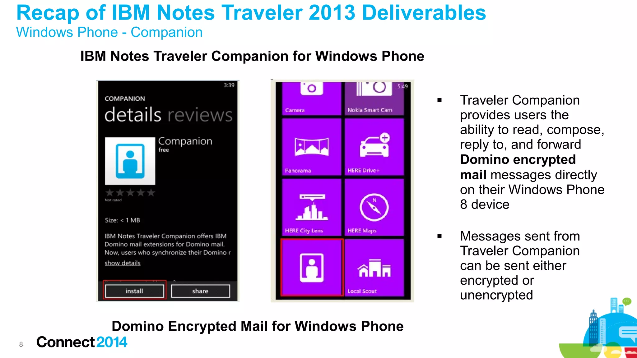 Recap of IBM Notes Traveler 2013 Deliverables
Windows Phone - Companion

IBM Notes Traveler Companion for Windows Phone




Domino Encrypted Mail for Windows Phone
8

Traveler Companion
provides users the
ability to read, compose,
reply to, and forward
Domino encrypted
mail messages directly
on their Windows Phone
8 device
Messages sent from
Traveler Companion
can be sent either
encrypted or
unencrypted

 