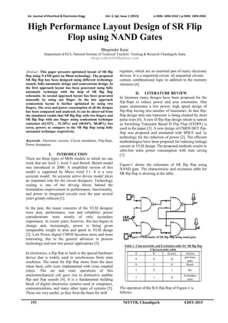 Int. Journal of Electrical & Electronics Engg. Vol. 2, Spl. Issue 1 (2015) e-ISSN: 1694-2310 | p-ISSN: 1694-2426
193 NITTTR, Chandigarh EDIT-2015
High Performance Layout Design of SR Flip
Flop using NAND Gates
Bhupinder Kaur
Department of ECE, National Institute of Technical Teachers’ Training & Research Chandigarh, India
bhupinderk606@yahoo.com
Abstract: This paper presents optimized layout of SR flip
flop using NAND gates on 90nm technology. The proposed
SR flip flop has been designed using different technology
namely fully-automatic design and semi-custom design. In
the first approach layout has been generated using fully
automatic technique with the help of SR flip flop
schematic. In second approach layout has been generated
manually by using one finger. In the last approach
semicustom layout is further optimized by using two
fingers. The area and power consumption of all the designs
has been compared and analyzed. It can be observed from
the simulated results that SR flip flop with two fingers and
SR flip flop with one finger using semicustom technique
consumes (62.92% , 91.20%) and (40.04%, 80.40%) less
(area, power) as compare to the SR flip flop using fully
automatic technique respectively.
Keywords: Electronic circuits, Circuit simulation, Flip-flops,
Power dissipation.
I. INTRODUCTION
There are three types of MOS models in which we can
work that are level 1, level 3 and Bsim4. Bsim4 model
was introduced in 2000. A simplified version of this
model is supported by Micro wind 3.1. It is a very
accurate model. An accurate active device model plays
an important role for the circuit designers. Technology
scaling is one of the driving forces behind the
tremendous improvement in performance, functionality,
and power in integrated circuits over the past several
years greatly reduced [1].
In the past, the major concerns of the VLSI designer
were area, performance, cost and reliability; power
considerations were mostly of only secondary
importance. In recent years, however, this has begun to
change and, increasingly, power is being given
comparable weight to area and speed in VLSI design
[2]. Low Power digital CMOS becomes more and more
interesting, due to the general advances in process
technology and new low power applications [3].
In electronics, a flip flop or latch is the special hardware
device that is widely used in synchronous finite state
machines. The name for flip flop stems from the days
when basic cells were implemented with cross coupled
relays. The set and reset operations of this
electromechanical cell gave rise to distinctive audible
flip and flop sounds [4]. It is a fundamental building
block of digital electronics systems used in computers,
communications, and many other types of systems [5].
These are very useful, as they form the basis for shift
registers, which are an essential part of many electronic
devices. It is a sequential circuit. all sequential circuits
contain combinational logic in addition to the memory
elements [6].
II. LITERATURE REVIEW
In literature many designs have been proposed for the
flip-flops to reduce power and area constraints. One
paper enumerates a low power, high speed design of
flip-flop having less number of transistors. In that flip-
flop design only one transistor is being clocked by short
pulse train [6]. A new D flip flop design which is named
as Switching Transistor Based D Flip Flop (STDFF) is
used in the paper [5]. A new design of CMOS DET flip-
flop was proposed and simulated with SPICE and 1μ
technology for the reduction of power [2]. The efficient
methodologies have been proposed for reducing leakage
current in VLSI design. The proposed methods results in
ultra-low static power consumption with state saving
[1].
Figure-1 shows the schematic of SR flip flop using
NAND gate. The characteristic and excitation table for
SR flip flop is showing in the table.
Figure 1- schematic of SR flip flop using nand gate.
Table 1- Characteristic and Excitation table for SR flip flop
Characteristic table
S R Q next Action
0 0 Q
previous
state
0 1 0 Reset
1 0 1 Set
1 1 X
Forbidden
state
The operation of the R-S flip-flop of Figure-1 is
follows:
 