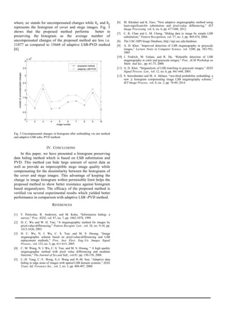 where, stands for uncompensated changes while and
represents the histogram of cover and stego images. Fig. 3
shows that the proposed method performs better in
preserving the histogram as the average number of
uncompensated changes of the proposed method are less i.e.
11877 as compared to 15668 of adaptive LSB-PVD method
[6].
Fig. 3 Uncompensated changes in histogram after embedding via our method
and adaptive LSB subs.-PVD method.
IV. CONCLUSIONS
In this paper, we have presented a histogram preserving
data hiding method which is based on LSB substitution and
PVD. This method can hide large amount of secret data as
well as provide an imperceptible stego image quality while
compensating for the dissimilarity between the histograms of
the cover and stego images. This advantage of keeping the
change in image histogram within permissible limit helps the
proposed method to show better resistance against histogram
based steganalysers. The efficacy of the proposed method is
verified via several experimental results which yielded better
performance in comparison with adaptive LSB -PVD method.
REFERENCES
[1] F. Petitcolas, R. Anderson, and M. Kuhn, “Information hiding- a
survey,” Proc. IEEE, vol. 87, iss. 7, pp. 1062-1078, 1999.
[2] D. C. Wu and W. H. Tsai, “A steganographic method for images by
pixel-value-differencing,” Pattern Recognit. Lett., vol. 24, no. 9-10, pp.
1613-1626, 2003.
[3] H. C. Wu, N. I. Wu, C. S. Tsai, and M. S. Hwang, “Image
steganographic scheme based on pixel-value-differencing and LSB
replacement methods,” Proc. Inst. Elect. Eng.,Vis. Images Signal
Process., vol. 152, no. 5, pp. 611-615, 2005.
[4] C. M. Wang, N. I. Wu, C. S. Tsai, and M. S. Hwang, “ A high quality
steganographic method with pixel value differencing and modulus
function,” The Journal of Sys.and Soft., vol.81, pp. 150-158, 2008.
[5] C.-H. Yang, C.-Y. Weng, S.-J. Wang and H.-M. Sun, “Adaptive data
hiding in edge areas of images with spatial LSB domain systems,” IEEE
Trans. Inf. Forensics Sec., vol. 3, no. 3, pp. 488-497, 2008.
[6] M. Khodaei and K. Faez, “New adaptive steganographic method using
least-significant-bit substitution and pixel-value differencing,” IET
Image Processing, vol. 6, iss. 6, pp. 677-686, 2012.
[7] C. K. Chan and L. M. Cheng, “Hiding data in image by simple LSB
substitution,” Pattern Recognition, vol. 37, no. 3, pp. 469-474, 2004.
[8] The USC-SIPI Image Database, http://sipi.usc.edu/database.
[9] A. D. Kher, “Improved detection of LSB steganography in grayscale
images,” Lecture Notes in Computer Science, vol. 3200, pp. 583-592,
2005.
[10] J. Fridrich, M. Goljan, and R. Du, “Relaiable detection of LSB
steganography in color and grayscale images,” Proc. ACM Workshop on
Multi. And Sec., pp. 61-75, 2000.
[11] A. D. Kher, “Steganalysis of LSB matching in grayscale images,” IEEE
Signal Process. Lett., vol. 12, no. 6, pp. 441-444, 2005.
[12] S. Sarreshtedari and M. A. Akhaee, “one-third probability embedding: a
new histogram compensating image LSB steganography scheme,”
IET Image Process., vol. 8, iss. 2, pp. 78-89, 2014.
1 2 3 4 5 6 7 8 9 10
0
0.5
1
1.5
2
2.5
3
3.5
4
x 10
4
image number
numberofuncompensatedchanges
proposed method
adaptive LSB-PVD
Int. Journal of Electrical & Electronics Engg. Vol. 2, Spl. Issue 1 (2015) e-ISSN: 1694-2310 | p-ISSN: 1694-2426
NITTTR, Chandigarh EDIT -2015 142
 