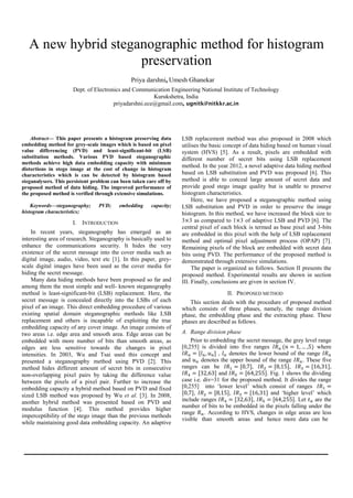 A new hybrid steganographic method for histogram
preservation
Umesh Ghanekar
Abstract— This paper presents a histogram preserving data
embedding method for grey-scale images which is based on pixel
value differencing (PVD) and least-significant-bit (LSB)
substitution methods. Various PVD based steganographic
methods achieve high data embedding capacity with minimum
distortions in stego image at the cost of change in histogram
characteristics which is can be detected by histogram based
steganalysers. This persistent problem can been taken care off by
proposed method of data hiding. The improved performance of
the proposed method is verified through extensive simulations.
Keywords—steganography; PVD; embedding capacity;
histogram characteristics;
I. INTRODUCTION
In recent years, steganography has emerged as an
interesting area of research. Steganography is basically used to
enhance the communications security. It hides the very
existence of the secret message into the cover media such as
digital image, audio, video, text etc [1]. In this paper, grey-
scale digital images have been used as the cover media for
hiding the secret message.
Many data hiding methods have been proposed so far and
among them the most simple and well- known steganography
method is least-significant-bit (LSB) replacement. Here, the
secret message is concealed directly into the LSBs of each
pixel of an image. This direct embedding procedure of various
existing spatial domain steganographic methods like LSB
replacement and others is incapable of exploiting the true
embedding capacity of any cover image. An image consists of
two areas i.e. edge area and smooth area. Edge areas can be
embedded with more number of bits than smooth areas, as
edges are less sensitive towards the changes in pixel
intensities. In 2003, Wu and Tsai used this concept and
presented a steganography method using PVD [2]. This
method hides different amount of secret bits in consecutive
non-overlapping pixel pairs by taking the difference value
between the pixels of a pixel pair. Further to increase the
embedding capacity a hybrid method based on PVD and fixed
sized LSB method was proposed by Wu et al. [3]. In 2008,
another hybrid method was presented based on PVD and
modulus function [4]. This method provides higher
imperceptibility of the stego image than the previous methods
while maintaining good data embedding capacity. An adaptive
LSB replacement method was also proposed in 2008 which
utilises the basic concept of data hiding based on human visual
system (HVS) [5]. As a result, pixels are embedded with
different number of secret bits using LSB replacement
method. In the year 2012, a novel adaptive data hiding method
based on LSB substitution and PVD was proposed [6]. This
method is able to conceal large amount of secret data and
provide good stego image quality but is unable to preserve
histogram characteristics.
Here, we have proposed a steganographic method using
LSB substitution and PVD in order to preserve the image
histogram. In this method, we have increased the block size to
3 3 as compared to 1 3 of adaptive LSB and PVD [6]. The
central pixel of each block is termed as base pixel and 3-bits
are embedded in this pixel with the help of LSB replacement
method and optimal pixel adjustment process (OPAP) [7].
Remaining pixels of the block are embedded with secret data
bits using PVD. The performance of the proposed method is
demonstrated through extensive simulations.
The paper is organized as follows. Section II presents the
proposed method. Experimental results are shown in section
III. Finally, conclusions are given in section IV.
II. PROPOSED METHOD
This section deals with the procedure of proposed method
which consists of three phases, namely, the range division
phase, the embedding phase and the extracting phase. These
phases are described as follows.
A. Range division phase
Prior to embedding the secret message, the grey level range
[0,255] is divided into five ranges where
, denotes the lower bound of the range
and denotes the upper bound of the range . These five
ranges can be , , ,
and . Fig. 1 shows the dividing
case i.e. div=31 for the proposed method. It divides the range
[0,255] into „lower level‟ which consist of ranges
, , and „higher level‟ which
include ranges , . Let are the
number of bits to be embedded in the pixels falling under the
range . According to HVS, changes in edge areas are less
visible than smooth areas and hence more data can be
Priya darshni,
Dept. of Electronics and Communication Engineering National Institute of Technology
Kurukshetra, India
priyadarshni.ece@gmail.com, ugnitk@nitkkr.ac.in
Int. Journal of Electrical & Electronics Engg. Vol. 2, Spl. Issue 1 (2015) e-ISSN: 1694-2310 | p-ISSN: 1694-2426
139 NITTTR, Chandigarh EDIT-2015
 