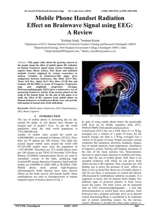 Int. Journal of Electrical & Electronics Engg. Vol. 2, Spl. Issue 1 (2015) e-ISSN: 1694-2310 | p-ISSN: 1694-2426
NITTTR, Chandigarh EDIT -2015 164
Mobile Phone Handset Radiation
Effect on Brainwave Signal using EEG:
A Review
1
Kuldeep Singh, 2
Sandeep Kumar
1
Department of ECE, National Institute of Technical Teachers Training and Research Chandigarh-160019
2
Departmentof Zoology, Post Graduate Government College, Chandigarh-160011, India
1
Singh.kuldeep2009@gmail.com, 2
Shanty_chaudhary@yahoo.co.in
Abstract—This paper talks about the growing concern in
the people about the effect of mobile phone RF radiation
on human brainwave signal using various techniques to
capture those effects. Linear, Non- linear and statistical
methods (t-tests) employed by various researchers to
analyze variation in brainwaves.This paper gives
comparison between brainwaves like Delta (0.5-4 Hz),
Theta (4-8 Hz), Alpha (8-13 Hz), Beta (13-30 Hz) and
Gamma (30 Hz-70Hz) in terms of Frequency Progressive
map and amplitude progressive tri-maps.
Electroencephalography (EEG) gives a noninvasive way of
measuring brainwave activity from sensors placed on the
scalp of the human head. So, the aim of this paper is to
study the effect of RF exposure from mobile phone on
Human brainwave as brainwaves Brain wave can provide
information of mental state of the individual.
Keywords- Mobile phone; brainwaves; EEG; Radiofrequency
(RF); Brain; Cognitive
I. INTRODUCTION
The use of mobile phone is increasing day by day
around the globe, as cell phones have become an
integral part of people’s lives. As per the world
population clock the total world population is
7,012,000,000 and
number of mobile users around the world are
6,800,000,000+ as evaluated in February 2013[1]. Thus,
there are 97 phones per 100 citizens. Also India has
second largest mobile users around the world with
937,055,980 mobile users from the population of
1,267,402,000. Thus,there are 73.9 mobile phone users
per 100 citizens as per TRAI 30 November 2014 Press
Release [2].Mobile communication device are used in
immediate vicinity of the body, producing high
localized RF energy deposition.Frequency band used for
mobile are GSM900 or GSM 1800 or WCDMA 2100.
Mobile phone emits pulsed high-frequency
electromagnetic fields thatmay have some adverse
effects on the brain activity and human health. Since
mobilephones are used in closedproximity to human
temporal region of head as shown in Fig. 1
Fig. 1 Electromagnetic exposure on human brain [3]
In spite of using mobile phone below the permissible
SAR level set by Health regulatory body (FCC,
WHO,ICNIRP).TheFederalCommunications
Commission (FCC) has set a SAR limit of 1.6 W/kg,
averaged over a volume of 1 gram of tissue, for the
head.In Europe, the limit is 2 W/kg, averaged over a
volume of 10 grams of tissue. People encounter various
symptoms like sleepiness, dizziness, headache, fatigue,
loss of mental attention, heart palpitations, disturbance
of digestive system, burning and tingling sensations in
the skin of the head, memory loss, brain-tumours,
decrease in sperm count, decrease in mobility and many
more after the use of mobile phone. Still, there is no
accepted evidences with which we can prove these
effects are due to RF radiation. Thus, researcher are still
finding way to prove the presence of such affects as
there is also no proof that shows use of mobile phone is
safe for use.Thus, it isnecessary to control the adverse
effectscaused by mobilephone radiation on people. It is
important to know that all humans brain display five
different types of electrical patterns or brain waves
across the cortex. The brain waves can be measured
with an EEG (electroencephalograph) – a tool that
allowsresearchers to record brain wave patterns. Each
brainwave has a purpose and helps serve us in optimal
mental functioning.Brain is considered to be important
unit of central controlling system. As, the nervous
system ofhuman is divided into three main system i.e.
 