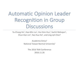 Automatic	Opinion	Leader	
Recognition	in	Group
Discussions
Yu-Chang	Ho1,	Hao-Min	Liu1,	Hui-Hsin Hsu2,	Sachit Mahajan1,
Chun-Han	Lin2,	Yao-Hua	Ho2,	and	Ling-Jyh Chen1
Academia	Sinica1
National	Taiwan	Normal	University2
The	2016	TAAI	Conference
2016.11.26
 