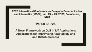 PAPER ID: 725
A Novel Framework on QoS In IoT Applications
Applications for Improvising Adaptability and
and Distributiveness
2023 International Conference on Computer Communication
and Informatics (ICCCI ), Jan. 23 – 25, 2023, Coimbatore,
INDIA
 