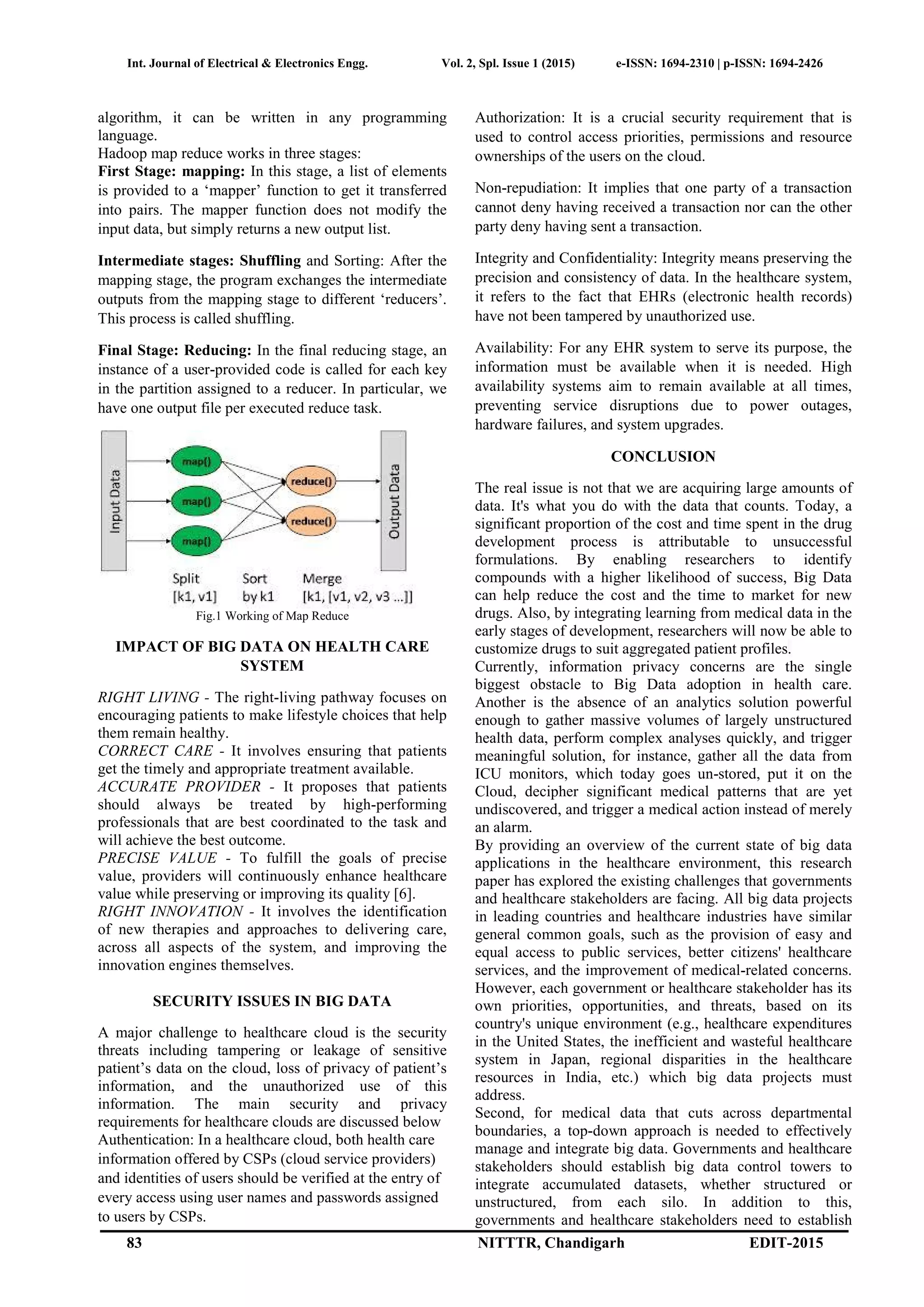 Int. Journal of Electrical & Electronics Engg. Vol. 2, Spl. Issue 1 (2015) e-ISSN: 1694-2310 | p-ISSN: 1694-2426
83 NITTTR, Chandigarh EDIT-2015
algorithm, it can be written in any programming
language.
Hadoop map reduce works in three stages:
First Stage: mapping: In this stage, a list of elements
is provided to a ‘mapper’ function to get it transferred
into pairs. The mapper function does not modify the
input data, but simply returns a new output list.
Intermediate stages: Shuffling and Sorting: After the
mapping stage, the program exchanges the intermediate
outputs from the mapping stage to different ‘reducers’.
This process is called shuffling.
Final Stage: Reducing: In the final reducing stage, an
instance of a user-provided code is called for each key
in the partition assigned to a reducer. In particular, we
have one output file per executed reduce task.
Fig.1 Working of Map Reduce
IMPACT OF BIG DATA ON HEALTH CARE
SYSTEM
RIGHT LIVING - The right-living pathway focuses on
encouraging patients to make lifestyle choices that help
them remain healthy.
CORRECT CARE - It involves ensuring that patients
get the timely and appropriate treatment available.
ACCURATE PROVIDER - It proposes that patients
should always be treated by high-performing
professionals that are best coordinated to the task and
will achieve the best outcome.
PRECISE VALUE - To fulfill the goals of precise
value, providers will continuously enhance healthcare
value while preserving or improving its quality [6].
RIGHT INNOVATION - It involves the identification
of new therapies and approaches to delivering care,
across all aspects of the system, and improving the
innovation engines themselves.
SECURITY ISSUES IN BIG DATA
A major challenge to healthcare cloud is the security
threats including tampering or leakage of sensitive
patient’s data on the cloud, loss of privacy of patient’s
information, and the unauthorized use of this
information. The main security and privacy
requirements for healthcare clouds are discussed below
Authentication: In a healthcare cloud, both health care
information offered by CSPs (cloud service providers)
and identities of users should be verified at the entry of
every access using user names and passwords assigned
to users by CSPs.
Authorization: It is a crucial security requirement that is
used to control access priorities, permissions and resource
ownerships of the users on the cloud.
Non-repudiation: It implies that one party of a transaction
cannot deny having received a transaction nor can the other
party deny having sent a transaction.
Integrity and Confidentiality: Integrity means preserving the
precision and consistency of data. In the healthcare system,
it refers to the fact that EHRs (electronic health records)
have not been tampered by unauthorized use.
Availability: For any EHR system to serve its purpose, the
information must be available when it is needed. High
availability systems aim to remain available at all times,
preventing service disruptions due to power outages,
hardware failures, and system upgrades.
CONCLUSION
The real issue is not that we are acquiring large amounts of
data. It's what you do with the data that counts. Today, a
significant proportion of the cost and time spent in the drug
development process is attributable to unsuccessful
formulations. By enabling researchers to identify
compounds with a higher likelihood of success, Big Data
can help reduce the cost and the time to market for new
drugs. Also, by integrating learning from medical data in the
early stages of development, researchers will now be able to
customize drugs to suit aggregated patient profiles.
Currently, information privacy concerns are the single
biggest obstacle to Big Data adoption in health care.
Another is the absence of an analytics solution powerful
enough to gather massive volumes of largely unstructured
health data, perform complex analyses quickly, and trigger
meaningful solution, for instance, gather all the data from
ICU monitors, which today goes un-stored, put it on the
Cloud, decipher significant medical patterns that are yet
undiscovered, and trigger a medical action instead of merely
an alarm.
By providing an overview of the current state of big data
applications in the healthcare environment, this research
paper has explored the existing challenges that governments
and healthcare stakeholders are facing. All big data projects
in leading countries and healthcare industries have similar
general common goals, such as the provision of easy and
equal access to public services, better citizens' healthcare
services, and the improvement of medical-related concerns.
However, each government or healthcare stakeholder has its
own priorities, opportunities, and threats, based on its
country's unique environment (e.g., healthcare expenditures
in the United States, the inefficient and wasteful healthcare
system in Japan, regional disparities in the healthcare
resources in India, etc.) which big data projects must
address.
Second, for medical data that cuts across departmental
boundaries, a top-down approach is needed to effectively
manage and integrate big data. Governments and healthcare
stakeholders should establish big data control towers to
integrate accumulated datasets, whether structured or
unstructured, from each silo. In addition to this,
governments and healthcare stakeholders need to establish
 