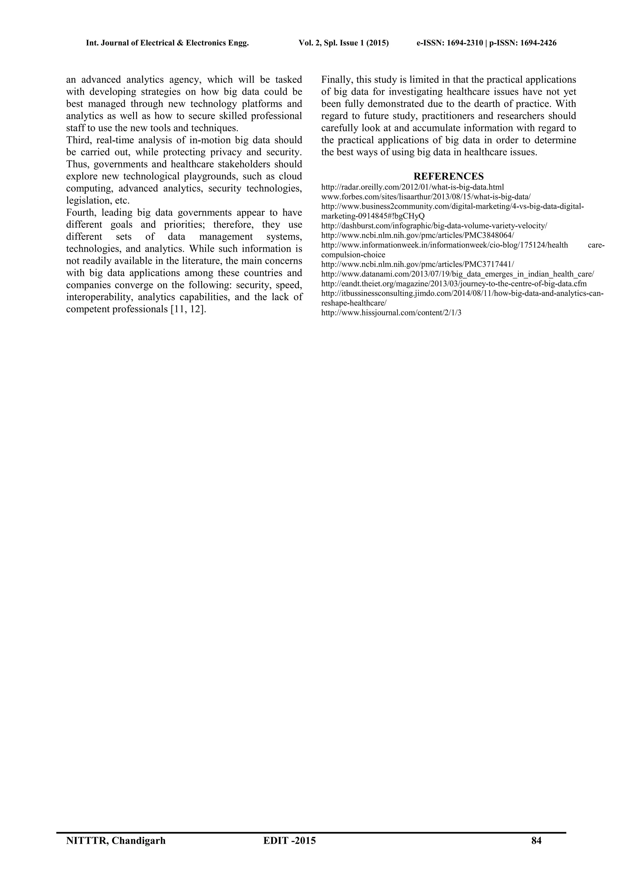 Int. Journal of Electrical & Electronics Engg. Vol. 2, Spl. Issue 1 (2015) e-ISSN: 1694-2310 | p-ISSN: 1694-2426
NITTTR, Chandigarh EDIT -2015 84
an advanced analytics agency, which will be tasked
with developing strategies on how big data could be
best managed through new technology platforms and
analytics as well as how to secure skilled professional
staff to use the new tools and techniques.
Third, real-time analysis of in-motion big data should
be carried out, while protecting privacy and security.
Thus, governments and healthcare stakeholders should
explore new technological playgrounds, such as cloud
computing, advanced analytics, security technologies,
legislation, etc.
Fourth, leading big data governments appear to have
different goals and priorities; therefore, they use
different sets of data management systems,
technologies, and analytics. While such information is
not readily available in the literature, the main concerns
with big data applications among these countries and
companies converge on the following: security, speed,
interoperability, analytics capabilities, and the lack of
competent professionals [11, 12].
Finally, this study is limited in that the practical applications
of big data for investigating healthcare issues have not yet
been fully demonstrated due to the dearth of practice. With
regard to future study, practitioners and researchers should
carefully look at and accumulate information with regard to
the practical applications of big data in order to determine
the best ways of using big data in healthcare issues.
REFERENCES
http://radar.oreilly.com/2012/01/what-is-big-data.html
www.forbes.com/sites/lisaarthur/2013/08/15/what-is-big-data/
http://www.business2community.com/digital-marketing/4-vs-big-data-digital-
marketing-0914845#!bgCHyQ
http://dashburst.com/infographic/big-data-volume-variety-velocity/
http://www.ncbi.nlm.nih.gov/pmc/articles/PMC3848064/
http://www.informationweek.in/informationweek/cio-blog/175124/health care-
compulsion-choice
http://www.ncbi.nlm.nih.gov/pmc/articles/PMC3717441/
http://www.datanami.com/2013/07/19/big_data_emerges_in_indian_health_care/
http://eandt.theiet.org/magazine/2013/03/journey-to-the-centre-of-big-data.cfm
http://itbussinessconsulting.jimdo.com/2014/08/11/how-big-data-and-analytics-can-
reshape-healthcare/
http://www.hissjournal.com/content/2/1/3
 