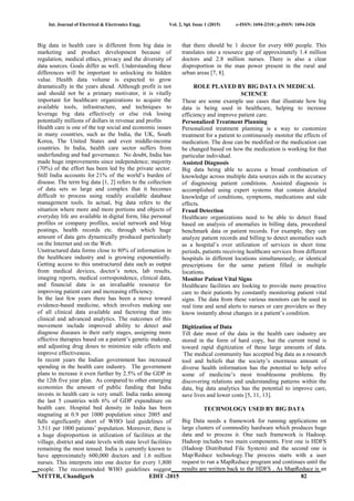 Int. Journal of Electrical & Electronics Engg. Vol. 2, Spl. Issue 1 (2015) e-ISSN: 1694-2310 | p-ISSN: 1694-2426
NITTTR, Chandigarh EDIT -2015 82
Big data in health care is different from big data in
marketing and product development because of
regulation, medical ethics, privacy and the diversity of
data sources. Goals differ as well. Understanding these
differences will be important to unlocking its hidden
value. Health data volume is expected to grow
dramatically in the years ahead. Although profit is not
and should not be a primary motivator, it is vitally
important for healthcare organizations to acquire the
available tools, infrastructure, and techniques to
leverage big data effectively or else risk losing
potentially millions of dollars in revenue and profits
Health care is one of the top social and economic issues
in many countries, such as the India, the UK, South
Korea, The United States and even middle-income
countries. In India, health care sector suffers from
underfunding and bad governance. No doubt, India has
made huge improvements since independence; majority
(70%) of the effort has been led by the private sector.
Still India accounts for 21% of the world’s burden of
disease. The term big data [1, 2] refers to the collection
of data sets so large and complex that it becomes
difficult to process using readily available database
management tools. In actual, big data refers to the
situation where more and more portions and objects of
everyday life are available in digital form, like personal
profiles or company profiles, social network and blog
postings, health records etc. through which huge
amount of data gets dynamically produced particularly
on the Internet and on the Web.
Unstructured data forms close to 80% of information in
the healthcare industry and is growing exponentially.
Getting access to this unstructured data such as output
from medical devices, doctor’s notes, lab results,
imaging reports, medical correspondence, clinical data,
and financial data is an invaluable resource for
improving patient care and increasing efficiency.
In the last few years there has been a move toward
evidence-based medicine, which involves making use
of all clinical data available and factoring that into
clinical and advanced analytics. The outcomes of this
movement include improved ability to detect and
diagnose diseases in their early stages, assigning more
effective therapies based on a patient’s genetic makeup,
and adjusting drug doses to minimize side effects and
improve effectiveness.
In recent years the Indian government has increased
spending in the health care industry. The government
plans to increase it even further by 2.5% of the GDP in
the 12th five year plan. As compared to other emerging
economies the amount of public funding that India
invests in health care is very small. India ranks among
the last 5 countries with 6% of GDP expenditure on
health care. Hospital bed density in India has been
stagnating at 0.9 per 1000 population since 2005 and
falls significantly short of WHO laid guidelines of
3.511 per 1000 patients’ population. Moreover, there is
a huge disproportion in utilization of facilities at the
village, district and state levels with state level facilities
remaining the most tensed. India is currently known to
have approximately 600,000 doctors and 1.6 million
nurses. This interprets into one doctor for every 1,800
people. The recommended WHO guidelines suggest
that there should be 1 doctor for every 600 people. This
translates into a resource gap of approximately 1.4 million
doctors and 2.8 million nurses. There is also a clear
disproportion in the man power present in the rural and
urban areas [7, 8].
ROLE PLAYED BY BIG DATA IN MEDICAL
SCIENCE
These are some example use cases that illustrate how big
data is being used in healthcare, helping to increase
efficiency and improve patient care.
Personalized Treatment Planning
Personalized treatment planning is a way to customize
treatment for a patient to continuously monitor the effects of
medication. The dose can be modified or the medication can
be changed based on how the medication is working for that
particular individual.
Assisted Diagnosis
Big data being able to access a broad combination of
knowledge across multiple data sources aids in the accuracy
of diagnosing patient conditions. Assisted diagnosis is
accomplished using expert systems that contain detailed
knowledge of conditions, symptoms, medications and side
effects.
Fraud Detection
Healthcare organizations need to be able to detect fraud
based on analysis of anomalies in billing data, procedural
benchmark data or patient records. For example, they can
analyze patient records and billing to detect anomalies such
as a hospital’s over utilization of services in short time
periods, patients receiving healthcare services from different
hospitals in different locations simultaneously, or identical
prescriptions for the same patient filled in multiple
locations.
Monitor Patient Vital Signs
Healthcare facilities are looking to provide more proactive
care to their patients by constantly monitoring patient vital
signs. The data from these various monitors can be used in
real time and send alerts to nurses or care providers so they
know instantly about changes in a patient’s condition.
Digitization of Data
Till date most of the data in the health care industry are
stored in the form of hard copy, but the current trend is
toward rapid digitization of these large amounts of data.
The medical community has accepted big data as a research
tool and beliefs that the society’s enormous amount of
diverse health information has the potential to help solve
some of medicine’s most troublesome problems. By
discovering relations and understanding patterns within the
data, big data analytics has the potential to improve care,
save lives and lower costs [5, 11, 13].
TECHNOLOGY USED BY BIG DATA
Big Data needs a framework for running applications on
large clusters of commodity hardware which produces huge
data and to process it. One such framework is Hadoop.
Hadoop includes two main components. First one is HDFS
(Hadoop Distributed File System) and the second one is
Map/Reduce technology.The process starts with a user
request to run a MapReduce program and continues until the
results are written back to the HDFS . As MapReduce is an
 