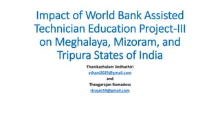 Impact of World Bank Assisted
Technician Education Project-III
on Meghalaya, Mizoram, and
Tripura States of India
Thanikachalam Vedhathiri
vthani2025@gmail.com
and
Theagarajan Ramadoss
rtrajan59@gmail.com
 
