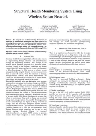 Structural Health Monitoring System Using
Wireless Sensor Network
Kavita Kumari
Student, Dept. of IT
UIET,PU, Chandigarh
Email: kavita06it16@gmail.com
Inderdeep Kaur Aulakh
Asst. Professor, Dept.Of IT
UIET, PU, Chandigarh
Email: ikaulakh@yahoo.com
Amol P Bhondekar
Principal Scientst
Agrionics,CSIO, Chandigarh
Email:amol.bhondekar@gmail.com
Abstract— The longevity and health monitoring of structure are
important for their lifespan optimization and preservation. WSN
technology has proven to be a boon for structural health monitor-
ing in recent year due to its ease of installation, minimal struc-
tural intervention/damage and low cost. This paper provides a re-
view on the recent developments in the area of SHM using WSNs.
Keywords: wireless sensor network; structural health monitoring;
scheduling approach; energy efficiency
I. INTRODUCTION
Structural Health Monitoring (SHM) is referred as the process
of implementing damage detection and characterization
strategy for engineering structures. The changes to the
material and/or geometric properties of a structural system,
including changes to the boundary conditions and system
connectivity which adversely affect the system’s performance,
is defined as damage. In SHM process we observe system
using periodically sampled dynamic response measurements
from an array of sensors. Then the extraction of damage,
damage-sensitive features from these measurements are
carried out. To determine the current state of system health,
the statistical analysis of the features is performed.
There will be inevitable aging and degradation in the structure
resulting from operational environment. Long term SHM is
defined as output of this process that is periodically updated
regarding the ability of the structure to perform its intended
function. Regarding the integrity of the structure, SHM is used
for rapid condition screening and to provide near real time
reliable information, for example in case of extreme events
such as earthquakes or blast loading [1]. To estimate the state
of structure health, SHM detects the changes in structure that
effects its performance. Time- scale of change and severity of
change are two major factors. How quickly the change occurs
is time- scale of change, and degree of change is severity of
change. SHM has two major categories: disaster response
(earthquake, explosion, etc.) and continuous health monitoring
(ambient vibration, etc.). SHM has two approaches: direct
damage detection (visual inspection, and X- ray, etc) and
indirect damage detection (change in structural
properties/behavior). A typical SHM system, in general,
includes three major categories: a sensor system, a data
processing system (including data acquisition, transmission,
and storage), and health evaluation system(including
diagnostic algorithms and information managements).
II. IMPORTANCE OF STRUCTURAL HEALTH
MONITORING
There is a significant development in SHM due to major
construction projects, such as large dams, long- span cable
supported bridges and offshore gas/oil production installation.
SHM infrastructure provides the means for society to function.
It also includes buildings, pedestrian and vehicular bridges,
tunnels, factories, conventional and nuclear power plants,
offshore petroleum installations and heritage structures.
A. Bridges
For the purpose of understanding and eventually calibrating
models of the load-structure-response chain, bridge
monitoring programmes have historically been implemented.
B. Buildings and towers
The need to understand building performance during
earthquakes and storms, the developments in monitoring of
buildings werehistorically motivated. Originally, from
vibration testing, the understanding of low-amplitude dynamic
response was obtained. [3]
C. Nuclear installations
For one of the UK's civil nuclear reactors, Smith (1996)
provided an overview of the inspection and monitoring
regime. To validate and calibrate designs during performance
testing, the safety- critical structural components of nuclear
reactors, instrumentation were used. It also contributed to the
condition monitoring during normal operation. [4]
D. Tunnels and excavations
In terms of stability and effects on or from adjacent structures,
tunnel monitoring is aimed to ensure whether tunnel
deformation is within limits. Hence, the emphasis is on
deflections, while stresses and strains may also be measured.
Int. Journal of Electrical & Electronics Engg. Vol. 2, Spl. Issue 1 (2015) e-ISSN: 1694-2310 | p-ISSN: 1694-2426
153 NITTTR, Chandigarh EDIT-2015
 