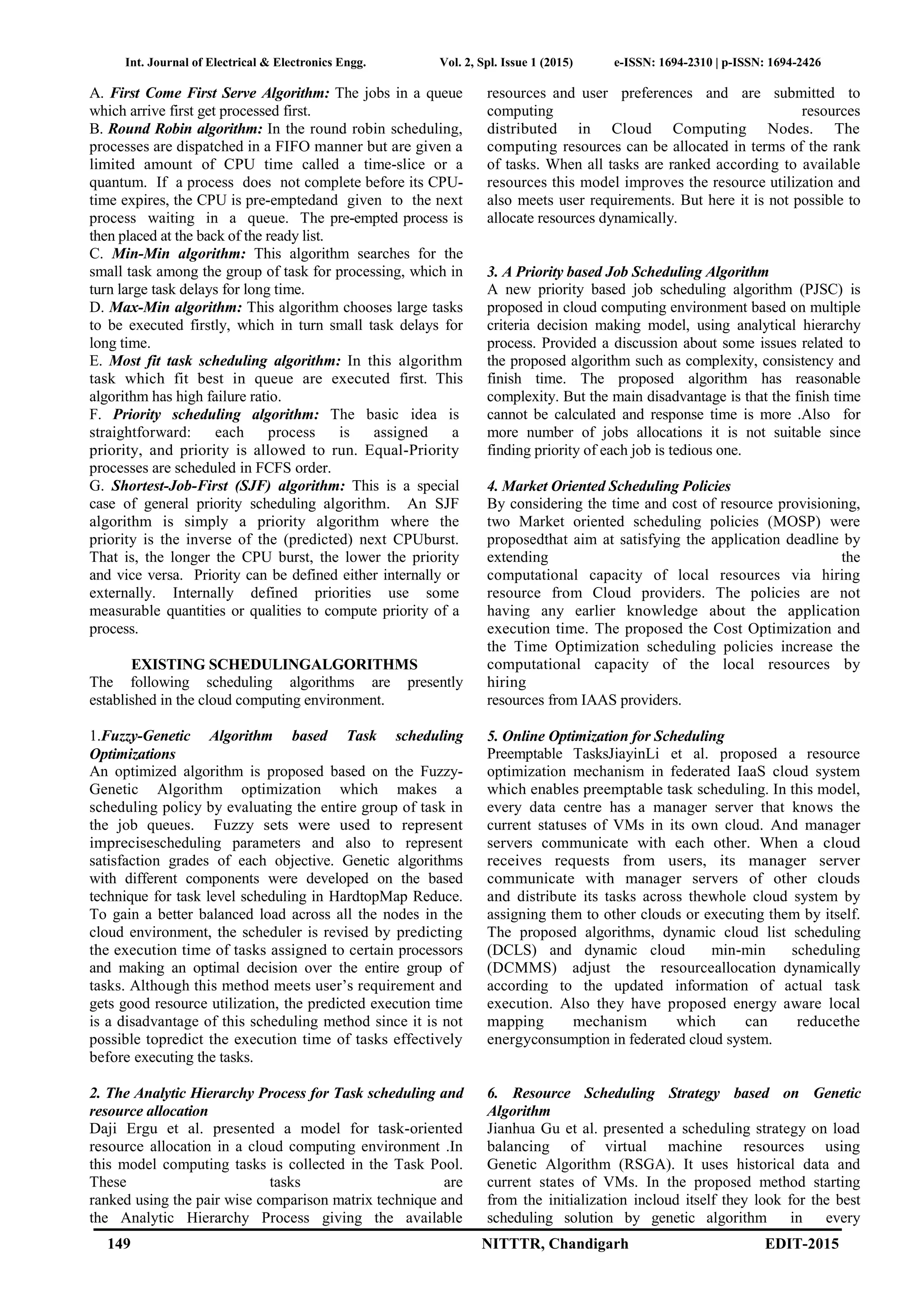 Int. Journal of Electrical & Electronics Engg. Vol. 2, Spl. Issue 1 (2015) e-ISSN: 1694-2310 | p-ISSN: 1694-2426
149 NITTTR, Chandigarh EDIT-2015
A. First Come First Serve Algorithm: The jobs in a queue
which arrive first get processed first.
B. Round Robin algorithm: In the round robin scheduling,
processes are dispatched in a FIFO manner but are given a
limited amount of CPU time called a time-slice or a
quantum. If a process does not complete before its CPU-
time expires, the CPU is pre-emptedand given to the next
process waiting in a queue. The pre-empted process is
then placed at the back of the ready list.
C. Min-Min algorithm: This algorithm searches for the
small task among the group of task for processing, which in
turn large task delays for long time.
D. Max-Min algorithm: This algorithm chooses large tasks
to be executed firstly, which in turn small task delays for
long time.
E. Most fit task scheduling algorithm: In this algorithm
task which fit best in queue are executed first. This
algorithm has high failure ratio.
F. Priority scheduling algorithm: The basic idea is
straightforward: each process is assigned a
priority, and priority is allowed to run. Equal-Priority
processes are scheduled in FCFS order.
G. Shortest-Job-First (SJF) algorithm: This is a special
case of general priority scheduling algorithm. An SJF
algorithm is simply a priority algorithm where the
priority is the inverse of the (predicted) next CPUburst.
That is, the longer the CPU burst, the lower the priority
and vice versa. Priority can be defined either internally or
externally. Internally defined priorities use some
measurable quantities or qualities to compute priority of a
process.
EXISTING SCHEDULINGALGORITHMS
The following scheduling algorithms are presently
established in the cloud computing environment.
1.Fuzzy-Genetic Algorithm based Task scheduling
Optimizations
An optimized algorithm is proposed based on the Fuzzy-
Genetic Algorithm optimization which makes a
scheduling policy by evaluating the entire group of task in
the job queues. Fuzzy sets were used to represent
imprecisescheduling parameters and also to represent
satisfaction grades of each objective. Genetic algorithms
with different components were developed on the based
technique for task level scheduling in HardtopMap Reduce.
To gain a better balanced load across all the nodes in the
cloud environment, the scheduler is revised by predicting
the execution time of tasks assigned to certain processors
and making an optimal decision over the entire group of
tasks. Although this method meets user’s requirement and
gets good resource utilization, the predicted execution time
is a disadvantage of this scheduling method since it is not
possible topredict the execution time of tasks effectively
before executing the tasks.
2. The Analytic Hierarchy Process for Task scheduling and
resource allocation
Daji Ergu et al. presented a model for task-oriented
resource allocation in a cloud computing environment .In
this model computing tasks is collected in the Task Pool.
These tasks are
ranked using the pair wise comparison matrix technique and
the Analytic Hierarchy Process giving the available
resources and user preferences and are submitted to
computing resources
distributed in Cloud Computing Nodes. The
computing resources can be allocated in terms of the rank
of tasks. When all tasks are ranked according to available
resources this model improves the resource utilization and
also meets user requirements. But here it is not possible to
allocate resources dynamically.
3. A Priority based Job Scheduling Algorithm
A new priority based job scheduling algorithm (PJSC) is
proposed in cloud computing environment based on multiple
criteria decision making model, using analytical hierarchy
process. Provided a discussion about some issues related to
the proposed algorithm such as complexity, consistency and
finish time. The proposed algorithm has reasonable
complexity. But the main disadvantage is that the finish time
cannot be calculated and response time is more .Also for
more number of jobs allocations it is not suitable since
finding priority of each job is tedious one.
4. Market Oriented Scheduling Policies
By considering the time and cost of resource provisioning,
two Market oriented scheduling policies (MOSP) were
proposedthat aim at satisfying the application deadline by
extending the
computational capacity of local resources via hiring
resource from Cloud providers. The policies are not
having any earlier knowledge about the application
execution time. The proposed the Cost Optimization and
the Time Optimization scheduling policies increase the
computational capacity of the local resources by
hiring
resources from IAAS providers.
5. Online Optimization for Scheduling
Preemptable TasksJiayinLi et al. proposed a resource
optimization mechanism in federated IaaS cloud system
which enables preemptable task scheduling. In this model,
every data centre has a manager server that knows the
current statuses of VMs in its own cloud. And manager
servers communicate with each other. When a cloud
receives requests from users, its manager server
communicate with manager servers of other clouds
and distribute its tasks across thewhole cloud system by
assigning them to other clouds or executing them by itself.
The proposed algorithms, dynamic cloud list scheduling
(DCLS) and dynamic cloud min-min scheduling
(DCMMS) adjust the resourceallocation dynamically
according to the updated information of actual task
execution. Also they have proposed energy aware local
mapping mechanism which can reducethe
energyconsumption in federated cloud system.
6. Resource Scheduling Strategy based on Genetic
Algorithm
Jianhua Gu et al. presented a scheduling strategy on load
balancing of virtual machine resources using
Genetic Algorithm (RSGA). It uses historical data and
current states of VMs. In the proposed method starting
from the initialization incloud itself they look for the best
scheduling solution by genetic algorithm in every
 