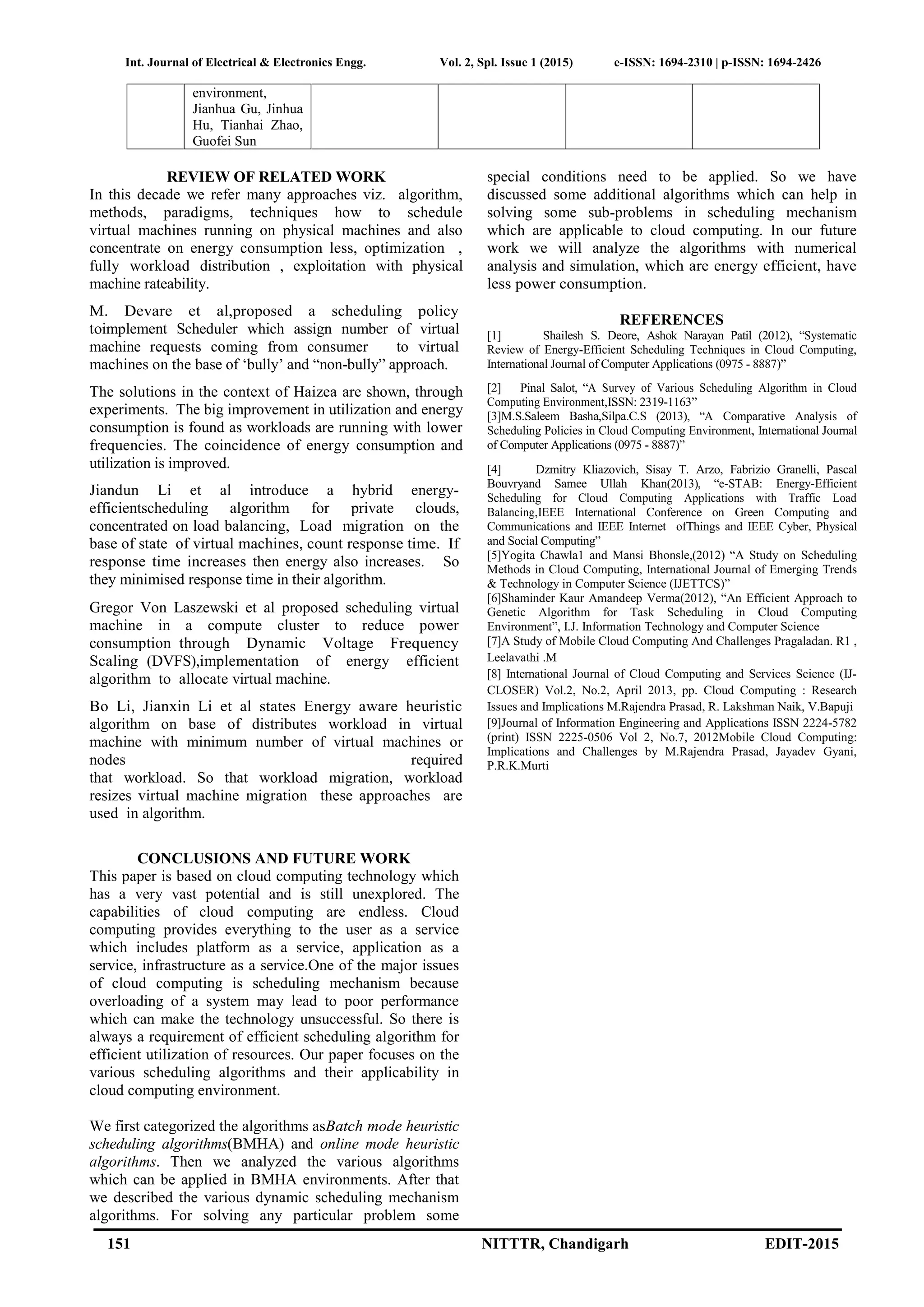 Int. Journal of Electrical & Electronics Engg. Vol. 2, Spl. Issue 1 (2015) e-ISSN: 1694-2310 | p-ISSN: 1694-2426
151 NITTTR, Chandigarh EDIT-2015
environment,
Jianhua Gu, Jinhua
Hu, Tianhai Zhao,
Guofei Sun
REVIEW OF RELATED WORK
In this decade we refer many approaches viz. algorithm,
methods, paradigms, techniques how to schedule
virtual machines running on physical machines and also
concentrate on energy consumption less, optimization ,
fully workload distribution , exploitation with physical
machine rateability.
M. Devare et al,proposed a scheduling policy
toimplement Scheduler which assign number of virtual
machine requests coming from consumer to virtual
machines on the base of ‘bully’ and “non-bully” approach.
The solutions in the context of Haizea are shown, through
experiments. The big improvement in utilization and energy
consumption is found as workloads are running with lower
frequencies. The coincidence of energy consumption and
utilization is improved.
Jiandun Li et al introduce a hybrid energy-
efficientscheduling algorithm for private clouds,
concentrated on load balancing, Load migration on the
base of state of virtual machines, count response time. If
response time increases then energy also increases. So
they minimised response time in their algorithm.
Gregor Von Laszewski et al proposed scheduling virtual
machine in a compute cluster to reduce power
consumption through Dynamic Voltage Frequency
Scaling (DVFS),implementation of energy efficient
algorithm to allocate virtual machine.
Bo Li, Jianxin Li et al states Energy aware heuristic
algorithm on base of distributes workload in virtual
machine with minimum number of virtual machines or
nodes required
that workload. So that workload migration, workload
resizes virtual machine migration these approaches are
used in algorithm.
CONCLUSIONS AND FUTURE WORK
This paper is based on cloud computing technology which
has a very vast potential and is still unexplored. The
capabilities of cloud computing are endless. Cloud
computing provides everything to the user as a service
which includes platform as a service, application as a
service, infrastructure as a service.One of the major issues
of cloud computing is scheduling mechanism because
overloading of a system may lead to poor performance
which can make the technology unsuccessful. So there is
always a requirement of efficient scheduling algorithm for
efficient utilization of resources. Our paper focuses on the
various scheduling algorithms and their applicability in
cloud computing environment.
We first categorized the algorithms asBatch mode heuristic
scheduling algorithms(BMHA) and online mode heuristic
algorithms. Then we analyzed the various algorithms
which can be applied in BMHA environments. After that
we described the various dynamic scheduling mechanism
algorithms. For solving any particular problem some
special conditions need to be applied. So we have
discussed some additional algorithms which can help in
solving some sub-problems in scheduling mechanism
which are applicable to cloud computing. In our future
work we will analyze the algorithms with numerical
analysis and simulation, which are energy efficient, have
less power consumption.
REFERENCES
[1] Shailesh S. Deore, Ashok Narayan Patil (2012), “Systematic
Review of Energy-Efficient Scheduling Techniques in Cloud Computing,
International Journal of Computer Applications (0975 - 8887)”
[2] Pinal Salot, “A Survey of Various Scheduling Algorithm in Cloud
Computing Environment,ISSN: 2319-1163”
[3]M.S.Saleem Basha,Silpa.C.S (2013), “A Comparative Analysis of
Scheduling Policies in Cloud Computing Environment, International Journal
of Computer Applications (0975 - 8887)”
[4] Dzmitry Kliazovich, Sisay T. Arzo, Fabrizio Granelli, Pascal
Bouvryand Samee Ullah Khan(2013), “e-STAB: Energy-Efficient
Scheduling for Cloud Computing Applications with Traffic Load
Balancing,IEEE International Conference on Green Computing and
Communications and IEEE Internet ofThings and IEEE Cyber, Physical
and Social Computing”
[5]Yogita Chawla1 and Mansi Bhonsle,(2012) “A Study on Scheduling
Methods in Cloud Computing, International Journal of Emerging Trends
& Technology in Computer Science (IJETTCS)”
[6]Shaminder Kaur Amandeep Verma(2012), “An Efficient Approach to
Genetic Algorithm for Task Scheduling in Cloud Computing
Environment”, I.J. Information Technology and Computer Science
[7]A Study of Mobile Cloud Computing And Challenges Pragaladan. R1 ,
Leelavathi .M
[8] International Journal of Cloud Computing and Services Science (IJ-
CLOSER) Vol.2, No.2, April 2013, pp. Cloud Computing : Research
Issues and Implications M.Rajendra Prasad, R. Lakshman Naik, V.Bapuji
[9]Journal of Information Engineering and Applications ISSN 2224-5782
(print) ISSN 2225-0506 Vol 2, No.7, 2012Mobile Cloud Computing:
Implications and Challenges by M.Rajendra Prasad, Jayadev Gyani,
P.R.K.Murti
 