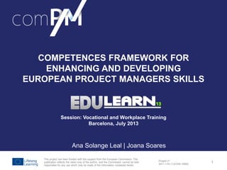 Background
ComPM Project –
An European
Initiative to
Improve Project
Managers
Competences
ComPM Survey
Outcomes and
next steps
Projeto nº
2011-1-PL1-LEO05-19892
COMPETENCES FRAMEWORK FOR
ENHANCING AND DEVELOPING
EUROPEAN PROJECT MANAGERS SKILLS
Session: Vocational and Workplace Training
Barcelona, July 2013
Ana Solange Leal | Joana Soares
This project has been funded with the support from the European Commission. This
publication reflects the views only of the author, and the Commission cannot be held
responsible for any use which may be made of the information contained herein.
1
 