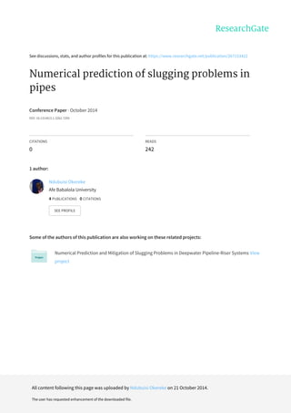 See	discussions,	stats,	and	author	profiles	for	this	publication	at:	https://www.researchgate.net/publication/267153422
Numerical	prediction	of	slugging	problems	in
pipes
Conference	Paper	·	October	2014
DOI:	10.13140/2.1.3262.7205
CITATIONS
0
READS
242
1	author:
Some	of	the	authors	of	this	publication	are	also	working	on	these	related	projects:
Numerical	Prediction	and	Mitigation	of	Slugging	Problems	in	Deepwater	Pipeline-Riser	Systems	View
project
Ndubuisi	Okereke
Afe	Babalola	University
4	PUBLICATIONS			0	CITATIONS			
SEE	PROFILE
All	content	following	this	page	was	uploaded	by	Ndubuisi	Okereke	on	21	October	2014.
The	user	has	requested	enhancement	of	the	downloaded	file.
 