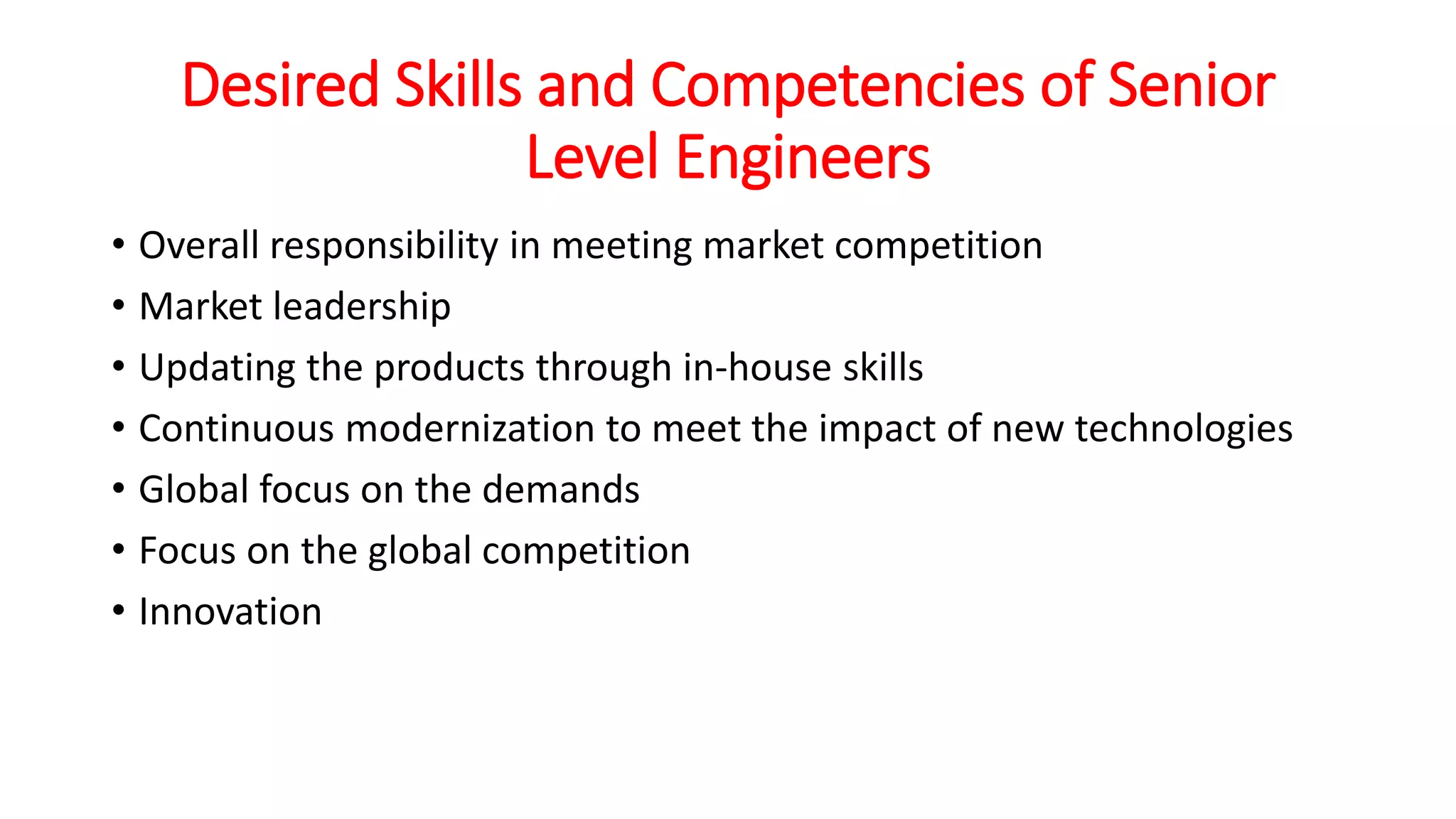 Desired Skills and Competencies of Senior
Level Engineers
• Overall responsibility in meeting market competition
• Market leadership
• Updating the products through in-house skills
• Continuous modernization to meet the impact of new technologies
• Global focus on the demands
• Focus on the global competition
• Innovation
 