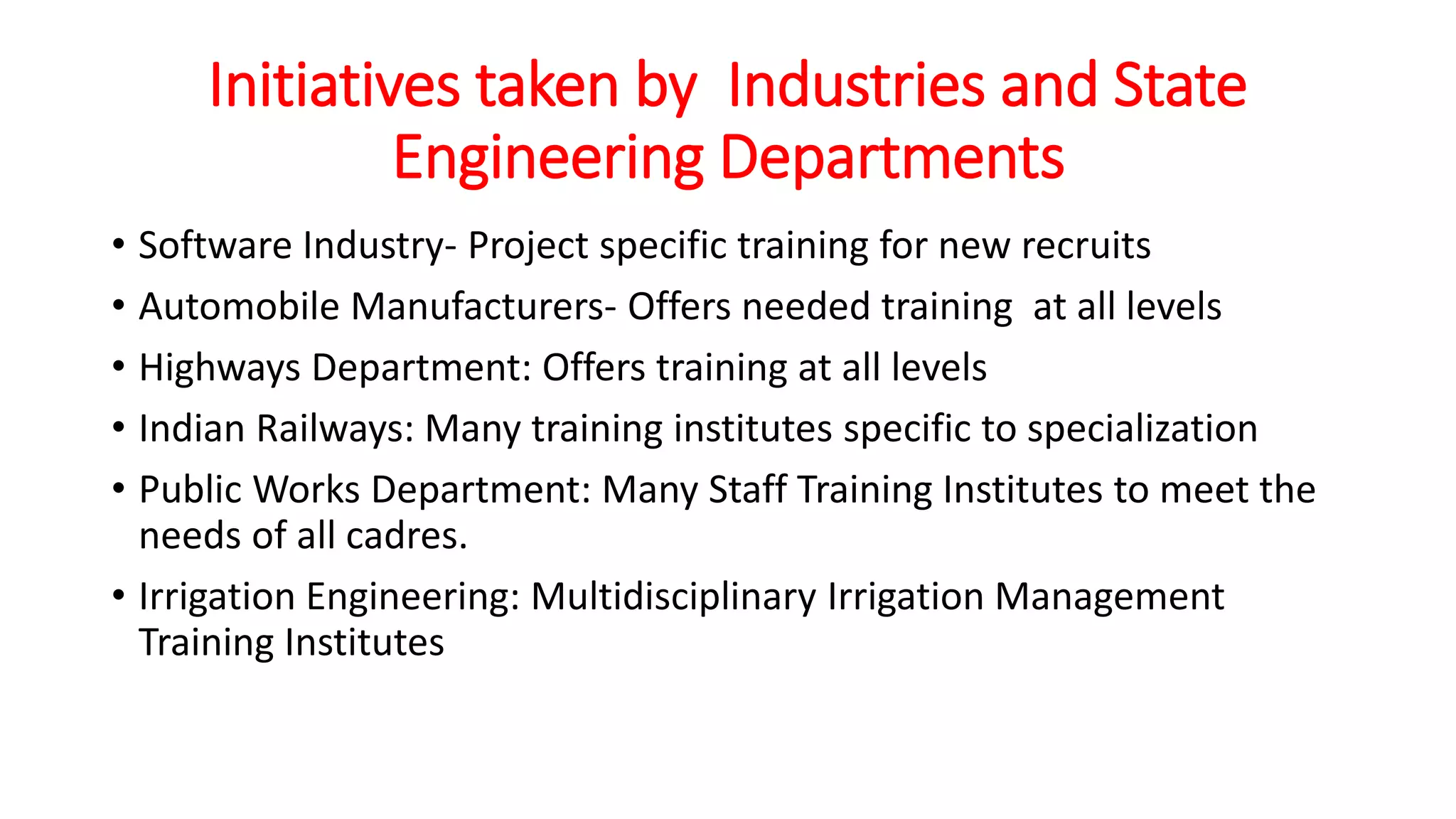 Initiatives taken by Industries and State
Engineering Departments
• Software Industry- Project specific training for new recruits
• Automobile Manufacturers- Offers needed training at all levels
• Highways Department: Offers training at all levels
• Indian Railways: Many training institutes specific to specialization
• Public Works Department: Many Staff Training Institutes to meet the
needs of all cadres.
• Irrigation Engineering: Multidisciplinary Irrigation Management
Training Institutes
 